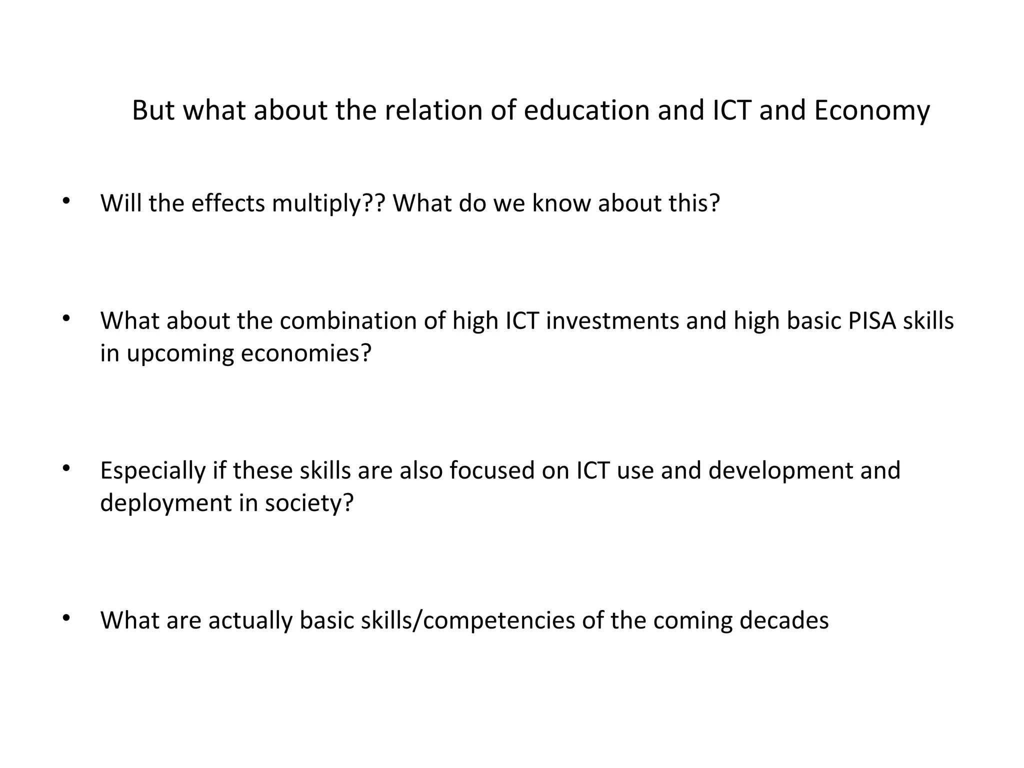 But what about the relation of education and ICT and Economy

•   Will the effects multiply?? What do we know about this?



•   What about the combination of high ICT investments and high basic PISA skills
    in upcoming economies?



•   Especially if these skills are also focused on ICT use and development and
    deployment in society?



•   What are actually basic skills/competencies of the coming decades
 