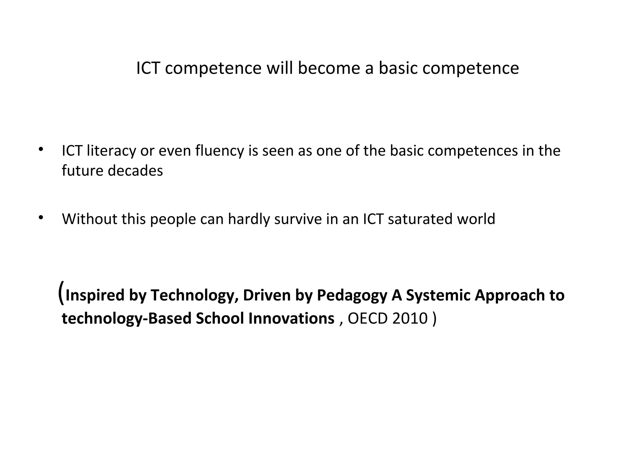 ICT competence will become a basic competence



•   ICT literacy or even fluency is seen as one of the basic competences in the
    future decades

•   Without this people can hardly survive in an ICT saturated world



    (Inspired by Technology, Driven by Pedagogy A Systemic Approach to
    technology-Based School Innovations , OECD 2010 )
 