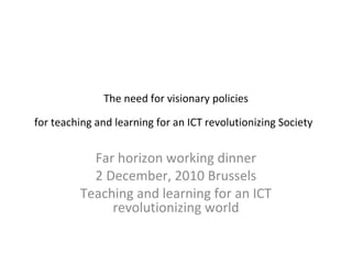 The need for visionary policies

for teaching and learning for an ICT revolutionizing Society


           Far horizon working dinner
           2 December, 2010 Brussels
         Teaching and learning for an ICT
              revolutionizing world
 
