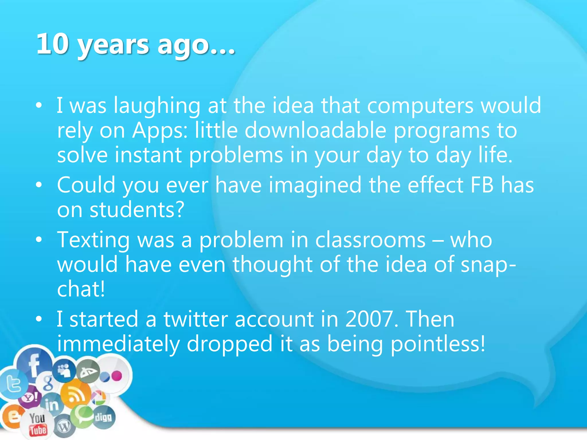 10 years ago…
• I was laughing at the idea that computers would
rely on Apps: little downloadable programs to
solve instant problems in your day to day life.
• Could you ever have imagined the effect FB has
on students?
• Texting was a problem in classrooms – who
would have even thought of the idea of snap-
chat!
• I started a twitter account in 2007. Then
immediately dropped it as being pointless!
 