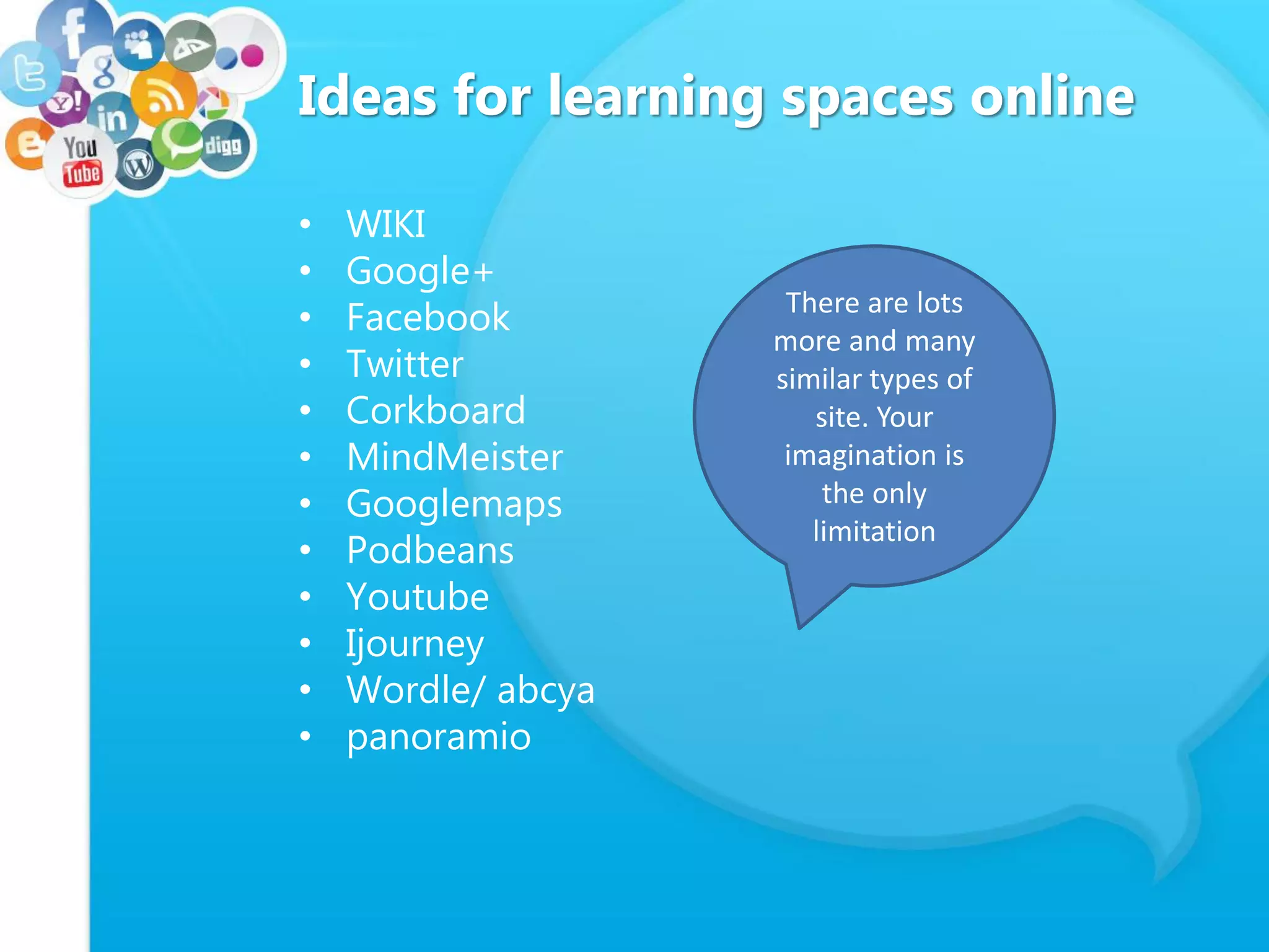 Ideas for learning spaces online
• WIKI
• Google+
• Facebook
• Twitter
• Corkboard
• MindMeister
• Googlemaps
• Podbeans
• Youtube
• Ijourney
• Wordle/ abcya
• panoramio
There are lots
more and many
similar types of
site. Your
imagination is
the only
limitation
 