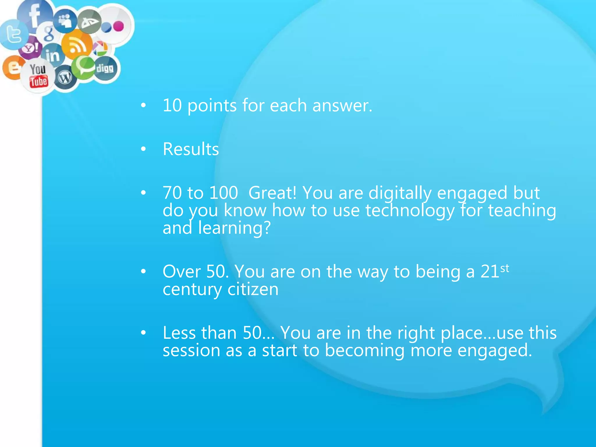• 10 points for each answer.
• Results
• 70 to 100 Great! You are digitally engaged but
do you know how to use technology for teaching
and learning?
• Over 50. You are on the way to being a 21st
century citizen
• Less than 50… You are in the right place…use this
session as a start to becoming more engaged.
 