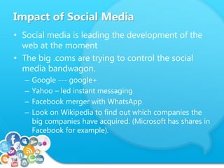 Impact of Social Media
• Social media is leading the development of the
web at the moment
• The big .coms are trying to control the social
media bandwagon.
– Google --- google+
– Yahoo – led instant messaging
– Facebook merger with WhatsApp
– Look on Wikipedia to find out which companies the
big companies have acquired. (Microsoft has shares in
Facebook for example).
 