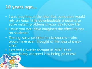 10 years ago…
• I was laughing at the idea that computers would
rely on Apps: little downloadable programs to
solve instant problems in your day to day life.
• Could you ever have imagined the effect FB has
on students?
• Texting was a problem in classrooms – who
would have even thought of the idea of snap-
chat!
• I started a twitter account in 2007. Then
immediately dropped it as being pointless!
 