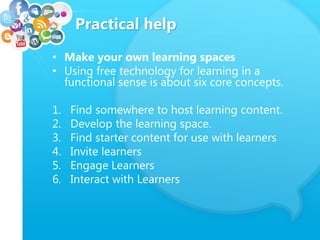 Practical help
• Make your own learning spaces
• Using free technology for learning in a
functional sense is about six core concepts.
1. Find somewhere to host learning content.
2. Develop the learning space.
3. Find starter content for use with learners
4. Invite learners
5. Engage Learners
6. Interact with Learners
 