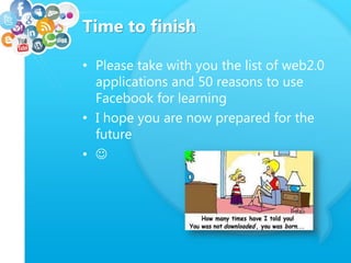 Time to finish
• Please take with you the list of web2.0
applications and 50 reasons to use
Facebook for learning
• I hope you are now prepared for the
future
• 
 