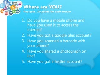Where are YOU?
Pop quiz…10 points for each answer
1. Do you have a mobile phone and
have you used it to access the
internet?
2. Have you got a google plus account?
3. Have you scanned a barcode with
your phone?
4. Have you shared a photograph on
line?
5. Have you got a twitter account?
 