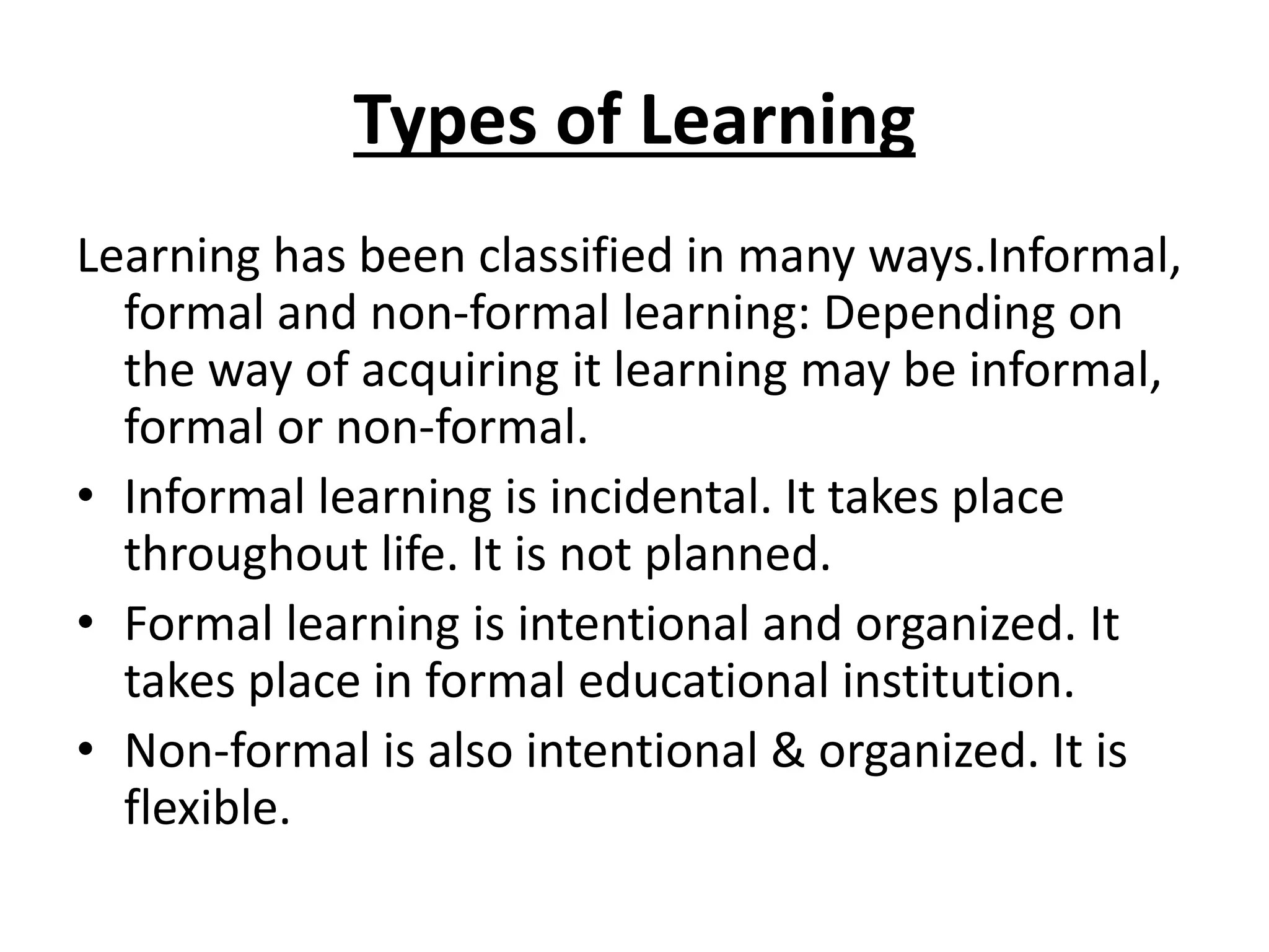 Types of Learning
Learning has been classified in many ways.Informal,
formal and non-formal learning: Depending on
the way of acquiring it learning may be informal,
formal or non-formal.
• Informal learning is incidental. It takes place
throughout life. It is not planned.
• Formal learning is intentional and organized. It
takes place in formal educational institution.
• Non-formal is also intentional & organized. It is
flexible.
 