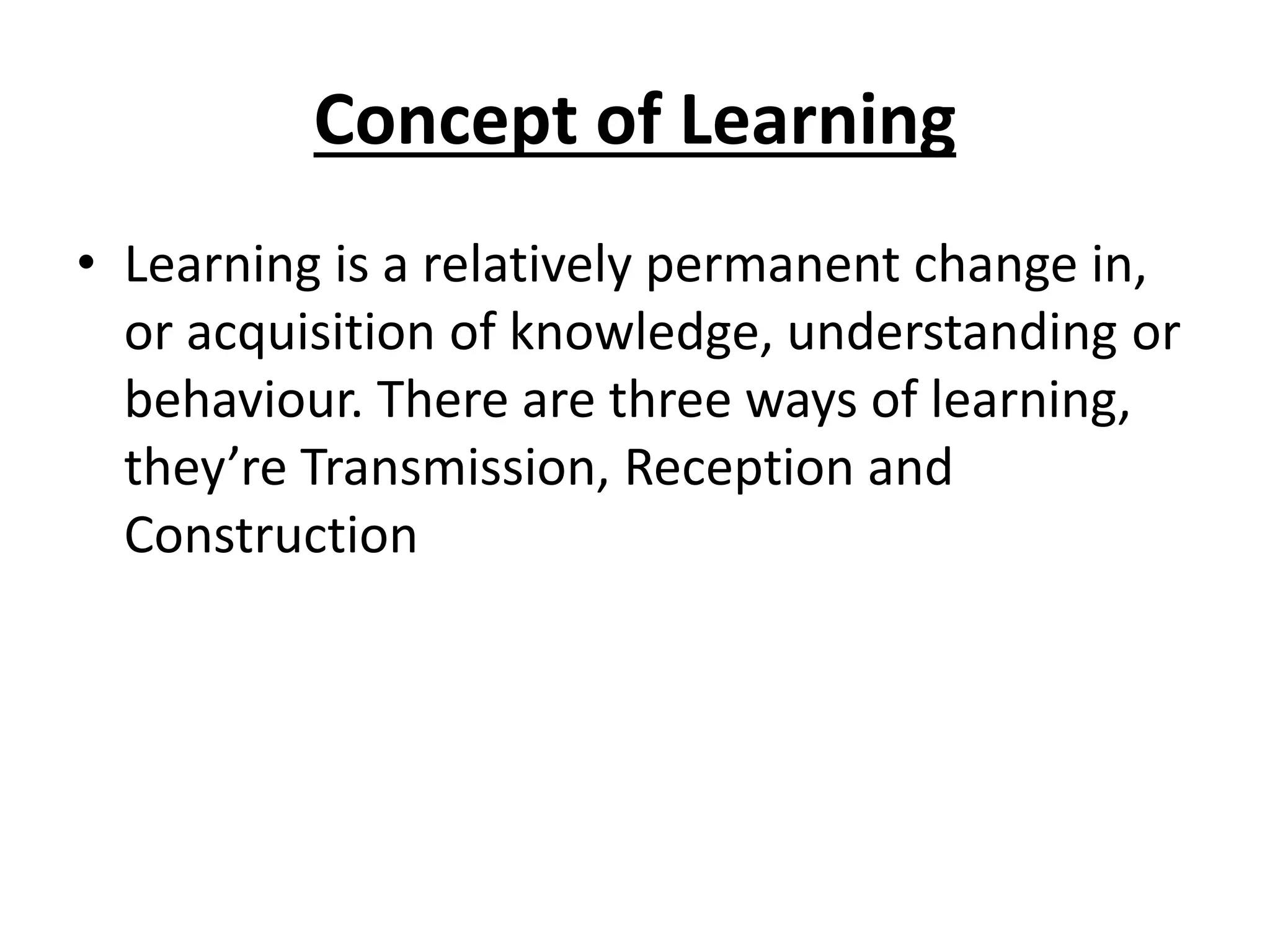 Concept of Learning
• Learning is a relatively permanent change in,
or acquisition of knowledge, understanding or
behaviour. There are three ways of learning,
they’re Transmission, Reception and
Construction
 