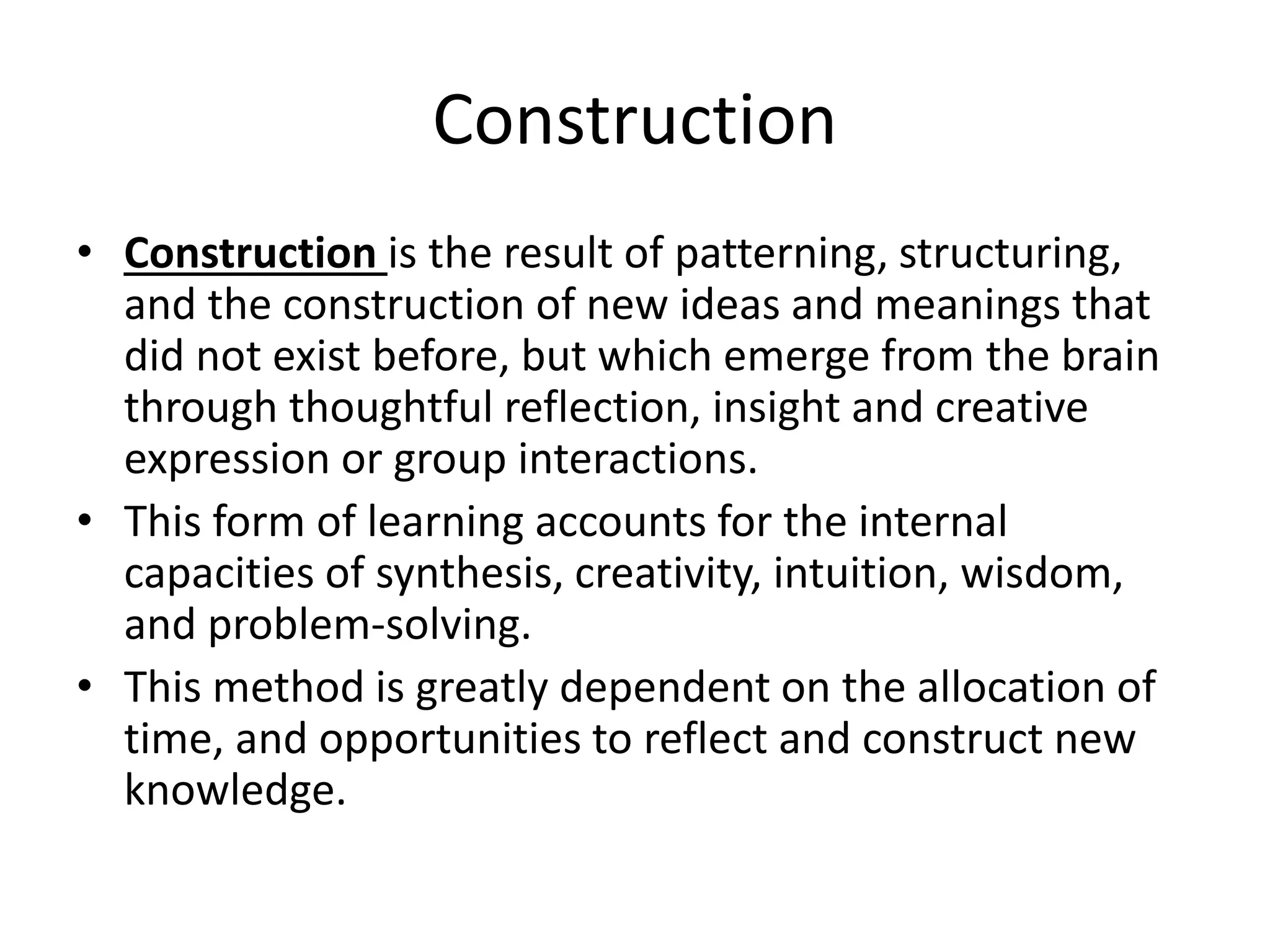 Construction
• Construction is the result of patterning, structuring,
and the construction of new ideas and meanings that
did not exist before, but which emerge from the brain
through thoughtful reflection, insight and creative
expression or group interactions.
• This form of learning accounts for the internal
capacities of synthesis, creativity, intuition, wisdom,
and problem-solving.
• This method is greatly dependent on the allocation of
time, and opportunities to reflect and construct new
knowledge.
 