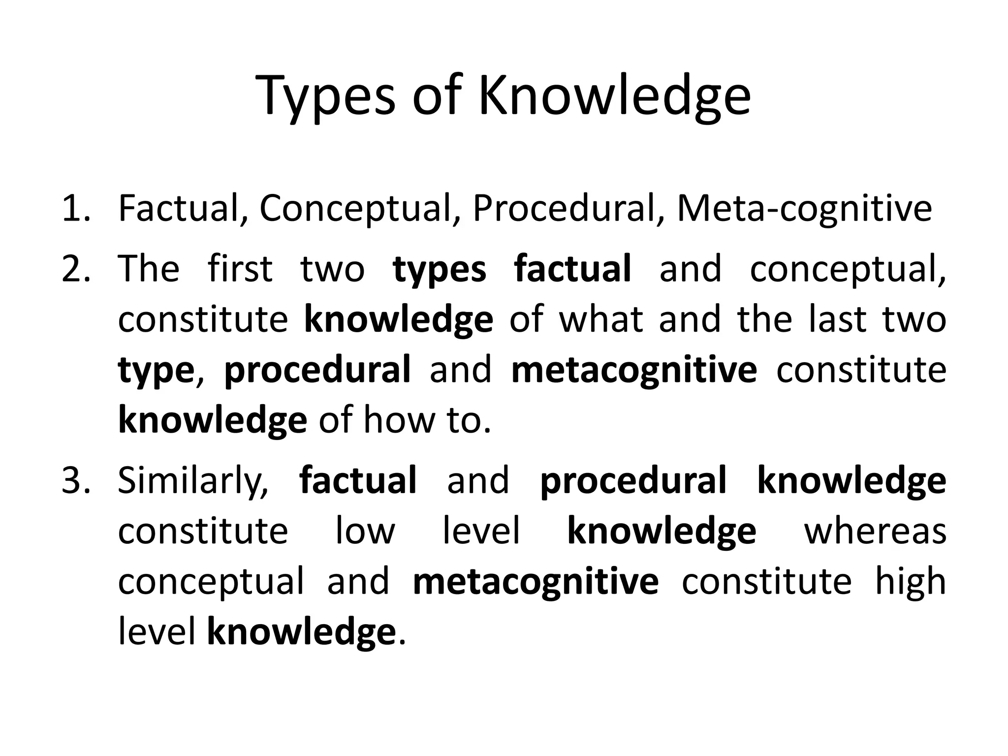 Types of Knowledge
1. Factual, Conceptual, Procedural, Meta-cognitive
2. The first two types factual and conceptual,
constitute knowledge of what and the last two
type, procedural and metacognitive constitute
knowledge of how to.
3. Similarly, factual and procedural knowledge
constitute low level knowledge whereas
conceptual and metacognitive constitute high
level knowledge.
 