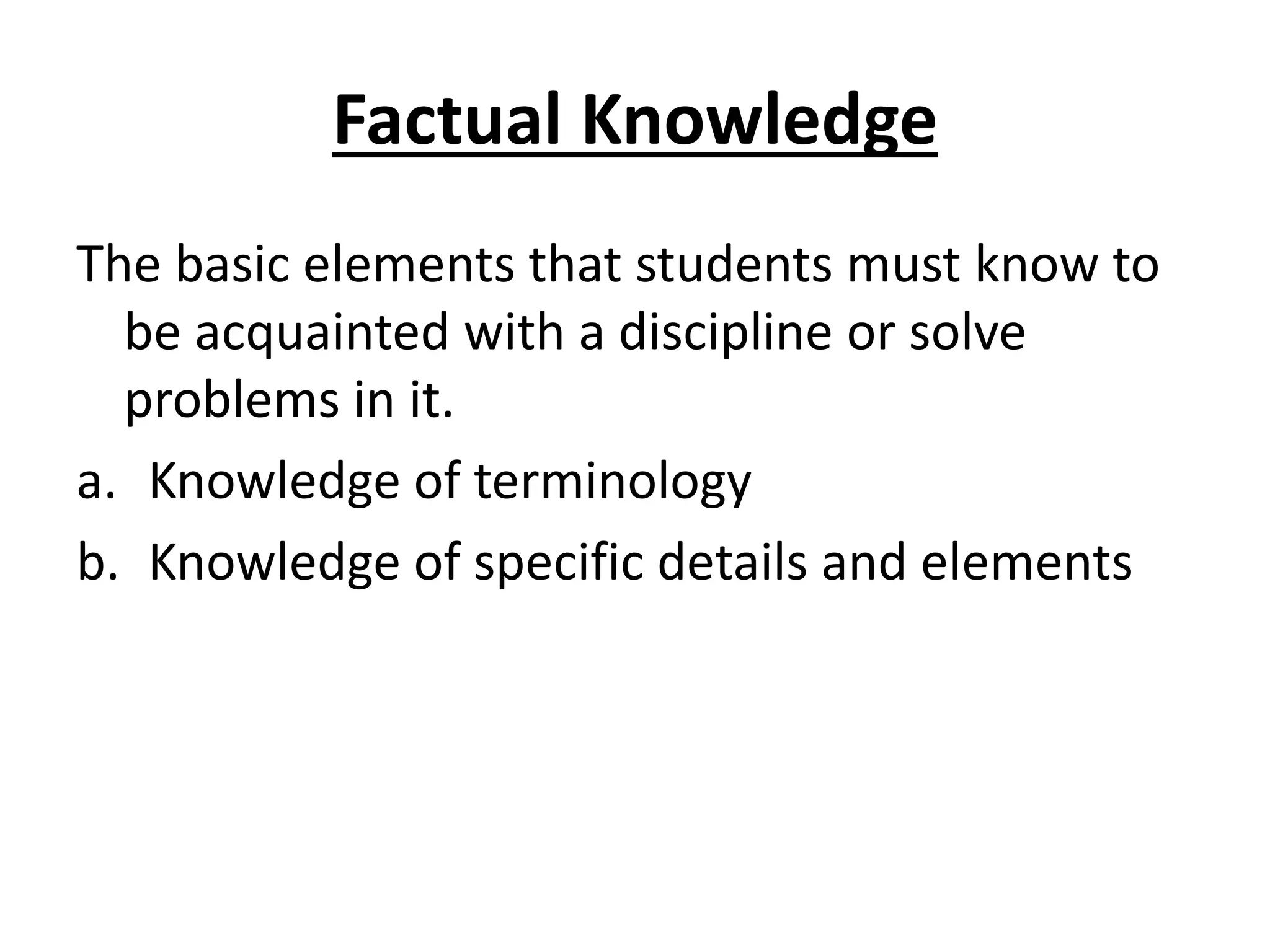 Factual Knowledge
The basic elements that students must know to
be acquainted with a discipline or solve
problems in it.
a. Knowledge of terminology
b. Knowledge of specific details and elements
 