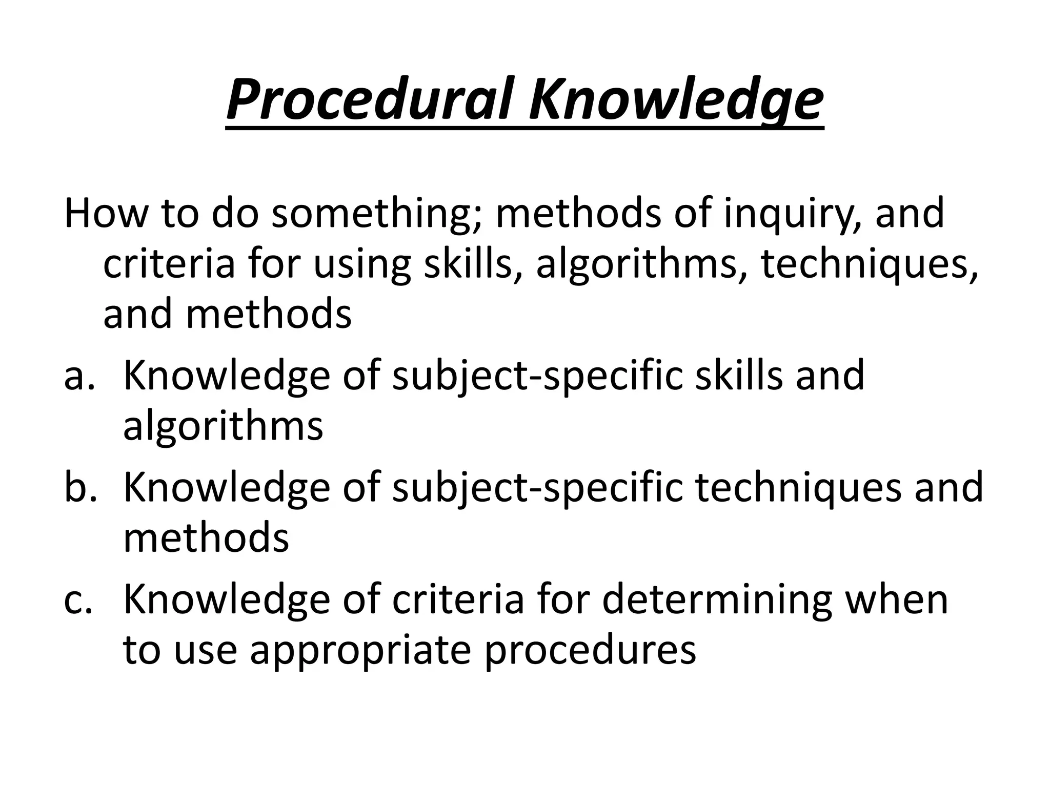 Procedural Knowledge
How to do something; methods of inquiry, and
criteria for using skills, algorithms, techniques,
and methods
a. Knowledge of subject-specific skills and
algorithms
b. Knowledge of subject-specific techniques and
methods
c. Knowledge of criteria for determining when
to use appropriate procedures
 