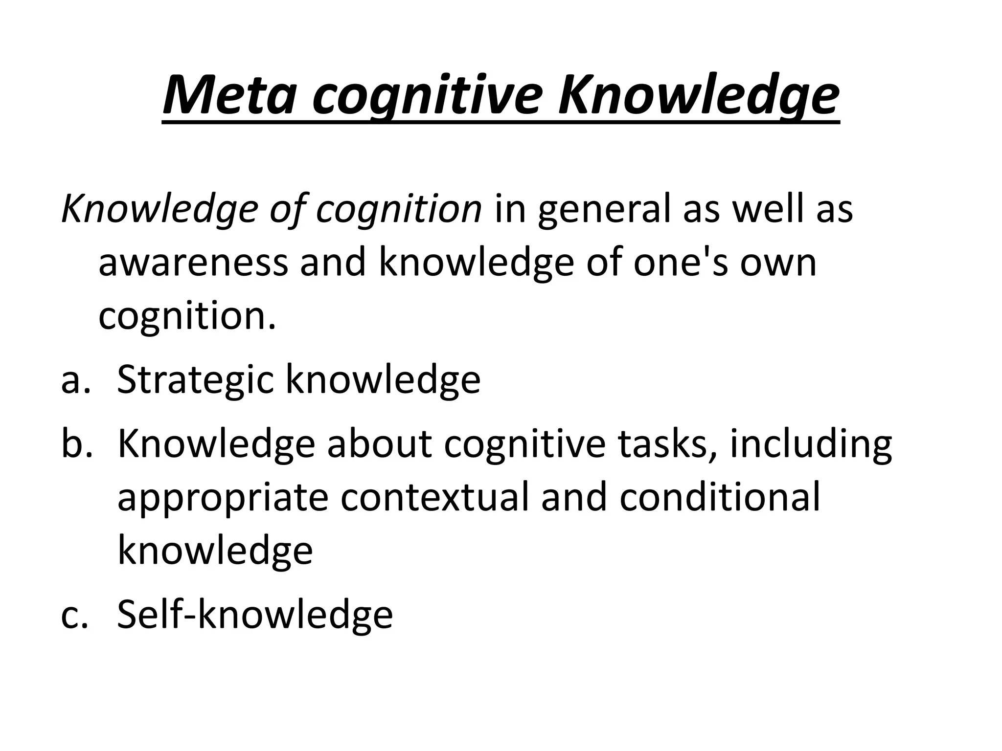 Meta cognitive Knowledge
Knowledge of cognition in general as well as
awareness and knowledge of one's own
cognition.
a. Strategic knowledge
b. Knowledge about cognitive tasks, including
appropriate contextual and conditional
knowledge
c. Self-knowledge
 