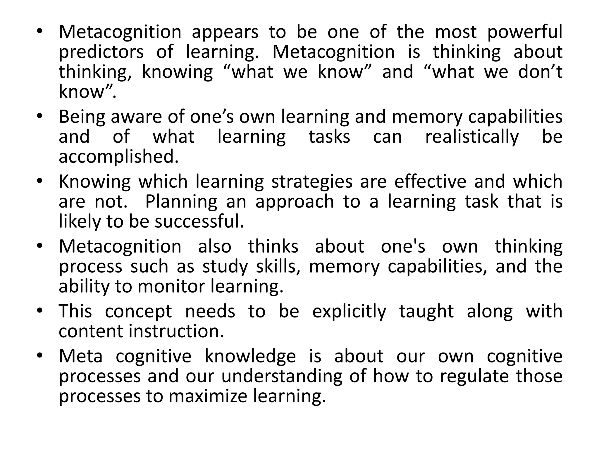 • Metacognition appears to be one of the most powerful
predictors of learning. Metacognition is thinking about
thinking, knowing “what we know” and “what we don’t
know”.
• Being aware of one’s own learning and memory capabilities
and of what learning tasks can realistically be
accomplished.
• Knowing which learning strategies are effective and which
are not. Planning an approach to a learning task that is
likely to be successful.
• Metacognition also thinks about one's own thinking
process such as study skills, memory capabilities, and the
ability to monitor learning.
• This concept needs to be explicitly taught along with
content instruction.
• Meta cognitive knowledge is about our own cognitive
processes and our understanding of how to regulate those
processes to maximize learning.
 