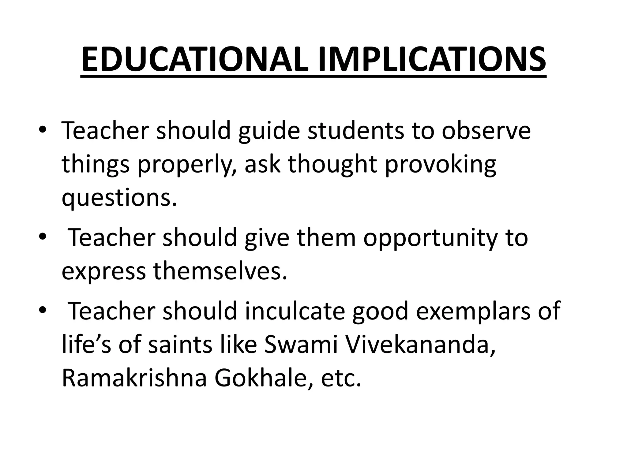 EDUCATIONAL IMPLICATIONS
• Teacher should guide students to observe
things properly, ask thought provoking
questions.
• Teacher should give them opportunity to
express themselves.
• Teacher should inculcate good exemplars of
life’s of saints like Swami Vivekananda,
Ramakrishna Gokhale, etc.
 
