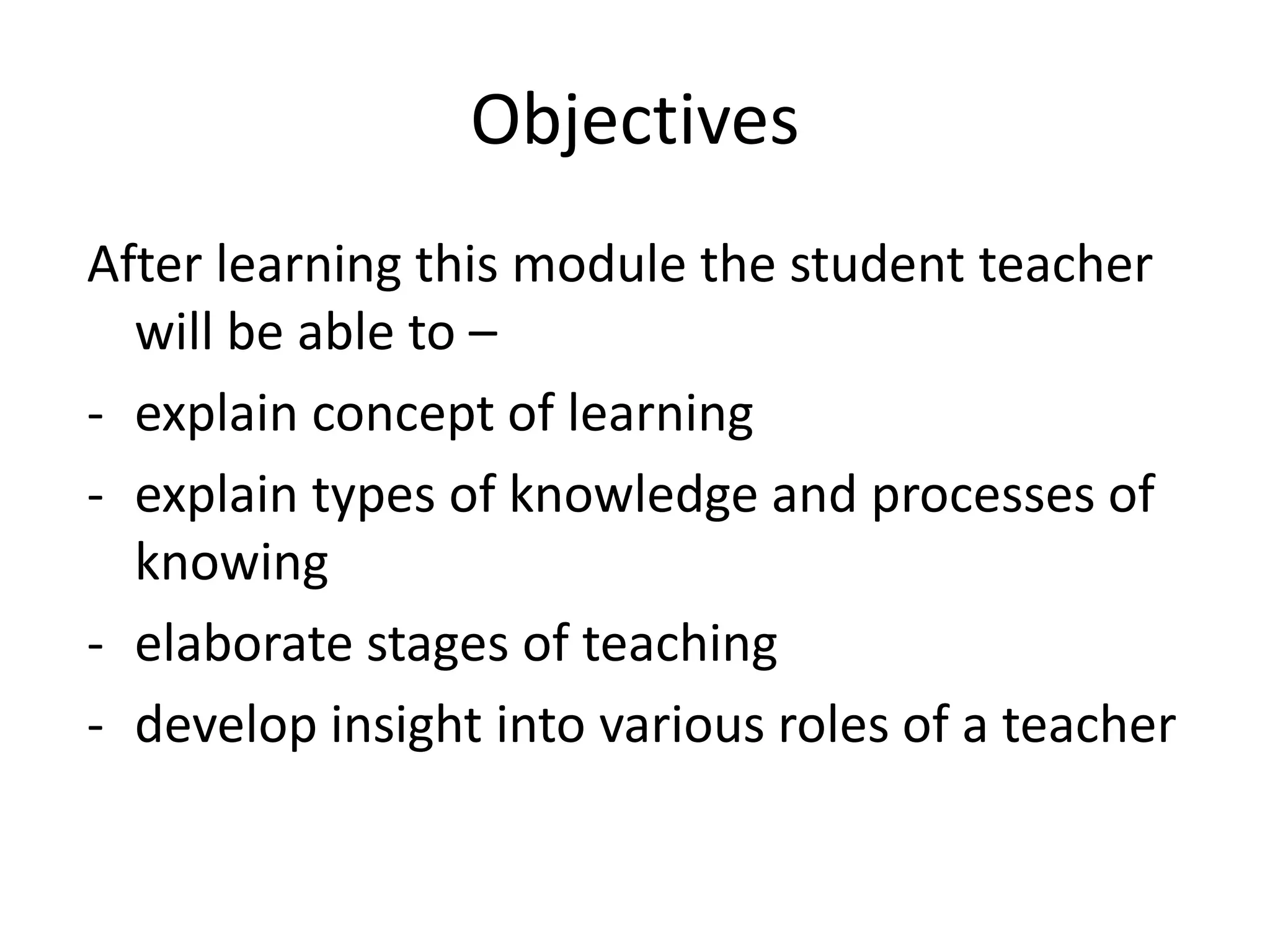 Objectives
After learning this module the student teacher
will be able to –
- explain concept of learning
- explain types of knowledge and processes of
knowing
- elaborate stages of teaching
- develop insight into various roles of a teacher
 