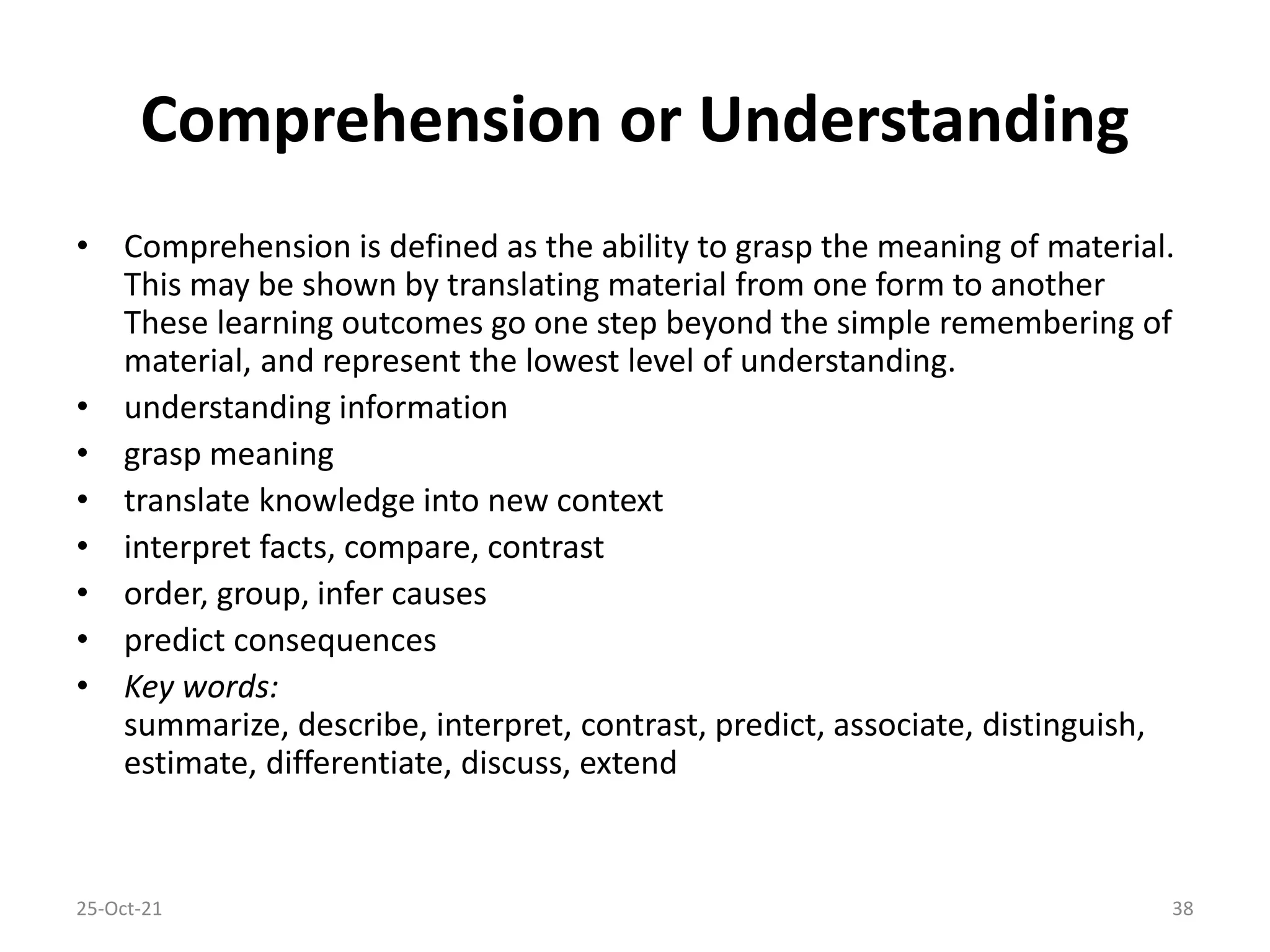 Comprehension or Understanding
• Comprehension is defined as the ability to grasp the meaning of material.
This may be shown by translating material from one form to another
These learning outcomes go one step beyond the simple remembering of
material, and represent the lowest level of understanding.
• understanding information
• grasp meaning
• translate knowledge into new context
• interpret facts, compare, contrast
• order, group, infer causes
• predict consequences
• Key words:
summarize, describe, interpret, contrast, predict, associate, distinguish,
estimate, differentiate, discuss, extend
25-Oct-21 38
 