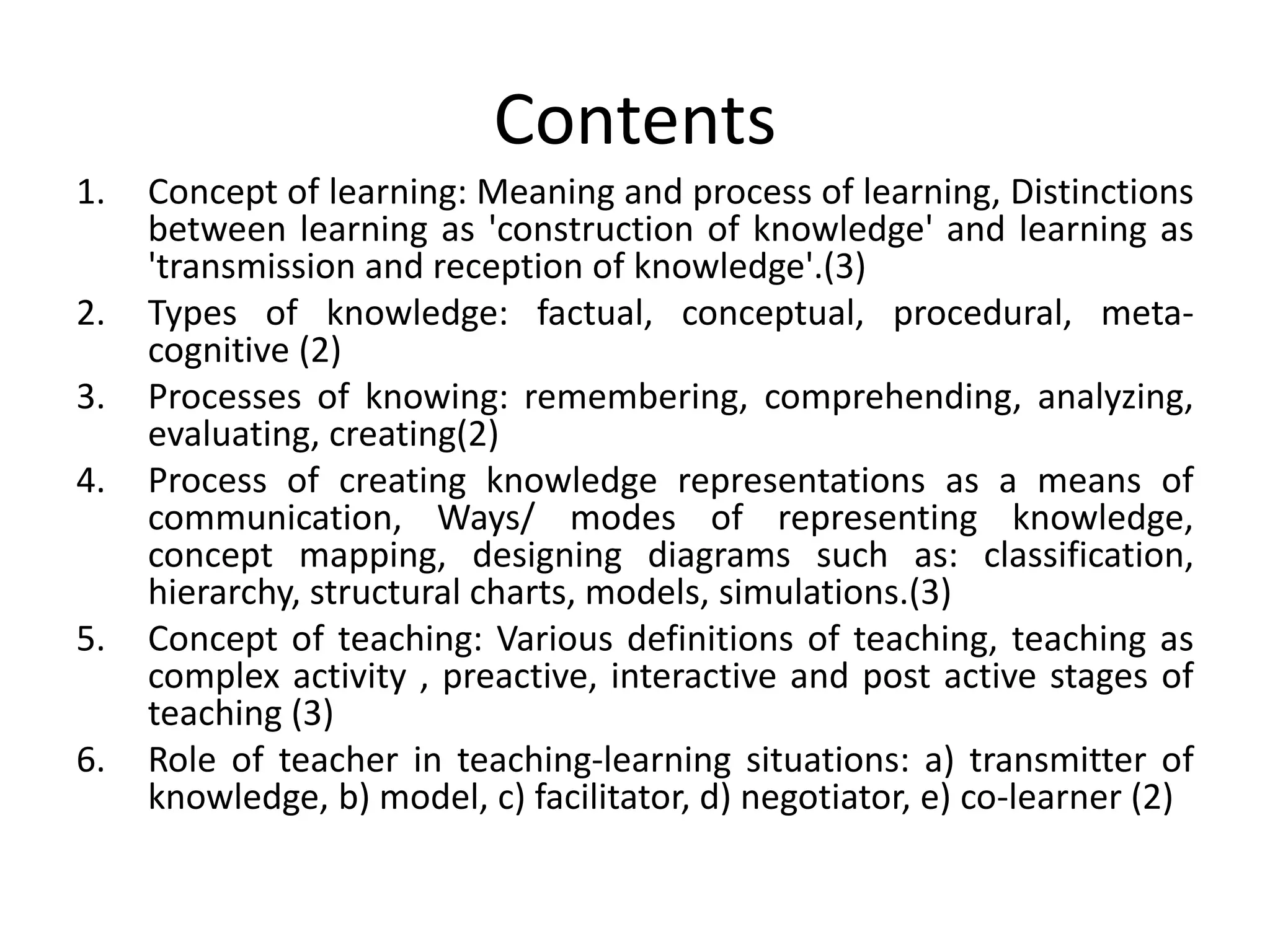 Contents
1. Concept of learning: Meaning and process of learning, Distinctions
between learning as 'construction of knowledge' and learning as
'transmission and reception of knowledge'.(3)
2. Types of knowledge: factual, conceptual, procedural, meta-
cognitive (2)
3. Processes of knowing: remembering, comprehending, analyzing,
evaluating, creating(2)
4. Process of creating knowledge representations as a means of
communication, Ways/ modes of representing knowledge,
concept mapping, designing diagrams such as: classification,
hierarchy, structural charts, models, simulations.(3)
5. Concept of teaching: Various definitions of teaching, teaching as
complex activity , preactive, interactive and post active stages of
teaching (3)
6. Role of teacher in teaching-learning situations: a) transmitter of
knowledge, b) model, c) facilitator, d) negotiator, e) co-learner (2)
 