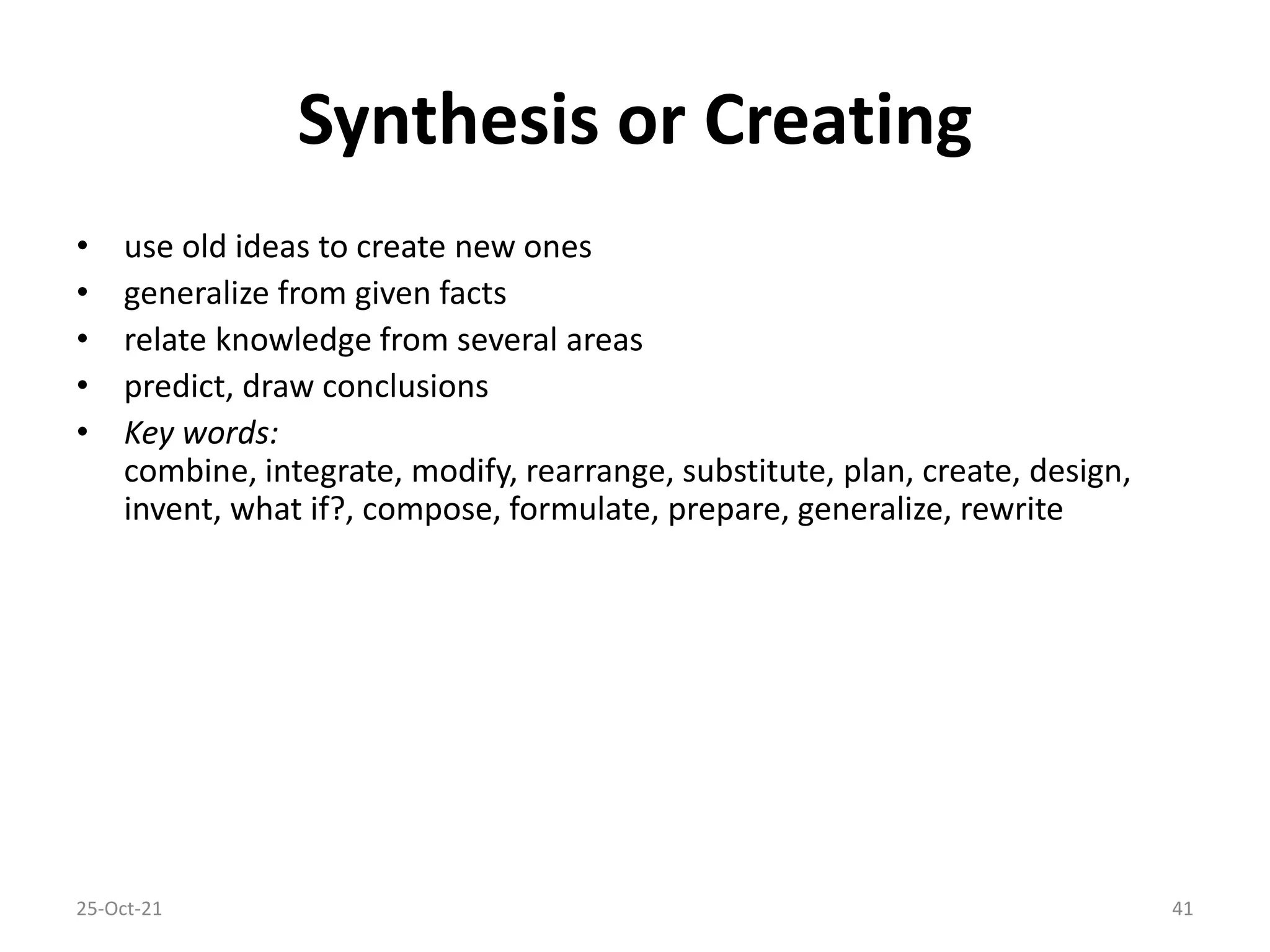 Synthesis or Creating
• use old ideas to create new ones
• generalize from given facts
• relate knowledge from several areas
• predict, draw conclusions
• Key words:
combine, integrate, modify, rearrange, substitute, plan, create, design,
invent, what if?, compose, formulate, prepare, generalize, rewrite
25-Oct-21 41
 