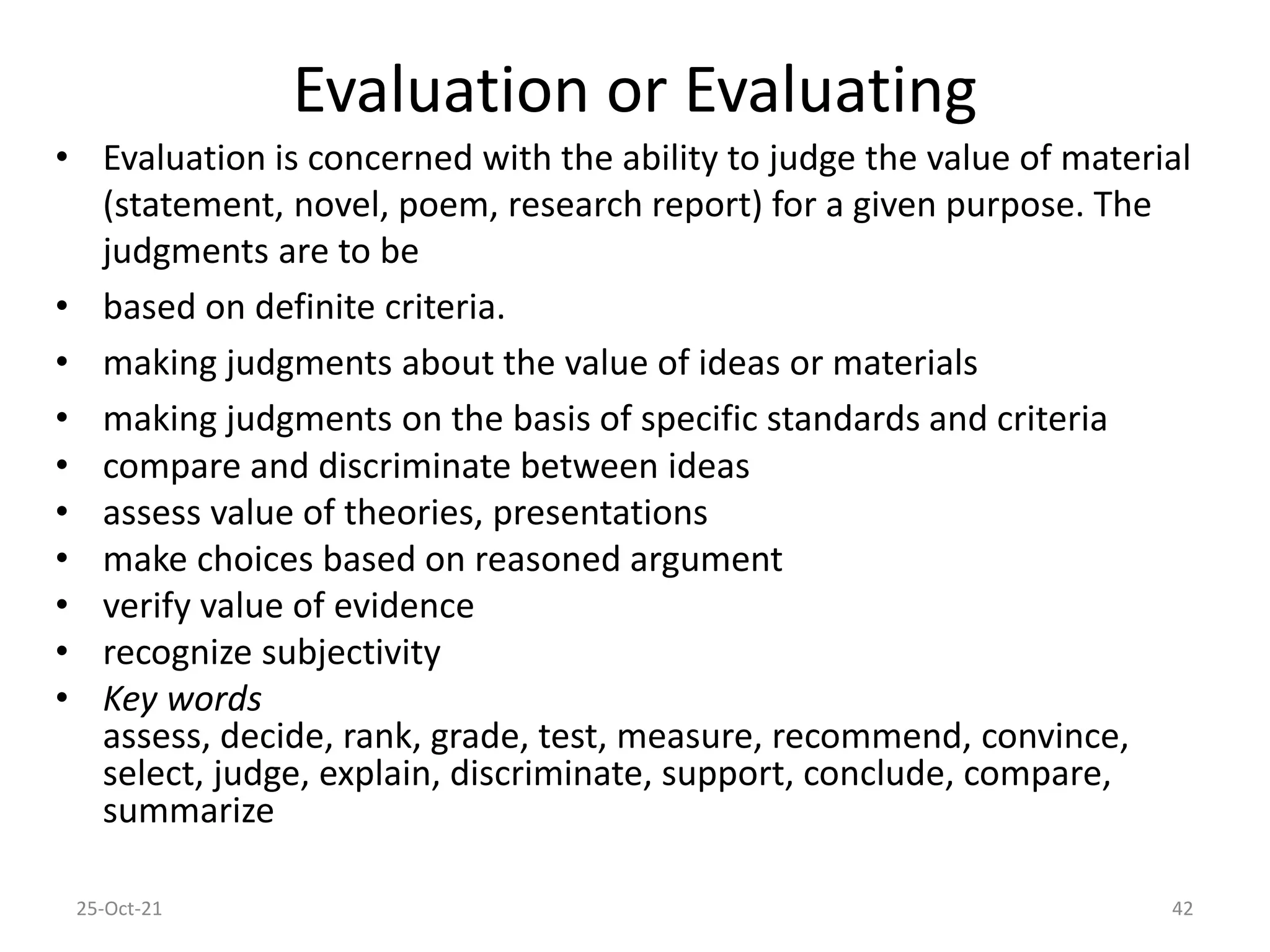 Evaluation or Evaluating
• Evaluation is concerned with the ability to judge the value of material
(statement, novel, poem, research report) for a given purpose. The
judgments are to be
• based on definite criteria.
• making judgments about the value of ideas or materials
• making judgments on the basis of specific standards and criteria
• compare and discriminate between ideas
• assess value of theories, presentations
• make choices based on reasoned argument
• verify value of evidence
• recognize subjectivity
• Key words
assess, decide, rank, grade, test, measure, recommend, convince,
select, judge, explain, discriminate, support, conclude, compare,
summarize
25-Oct-21 42
 