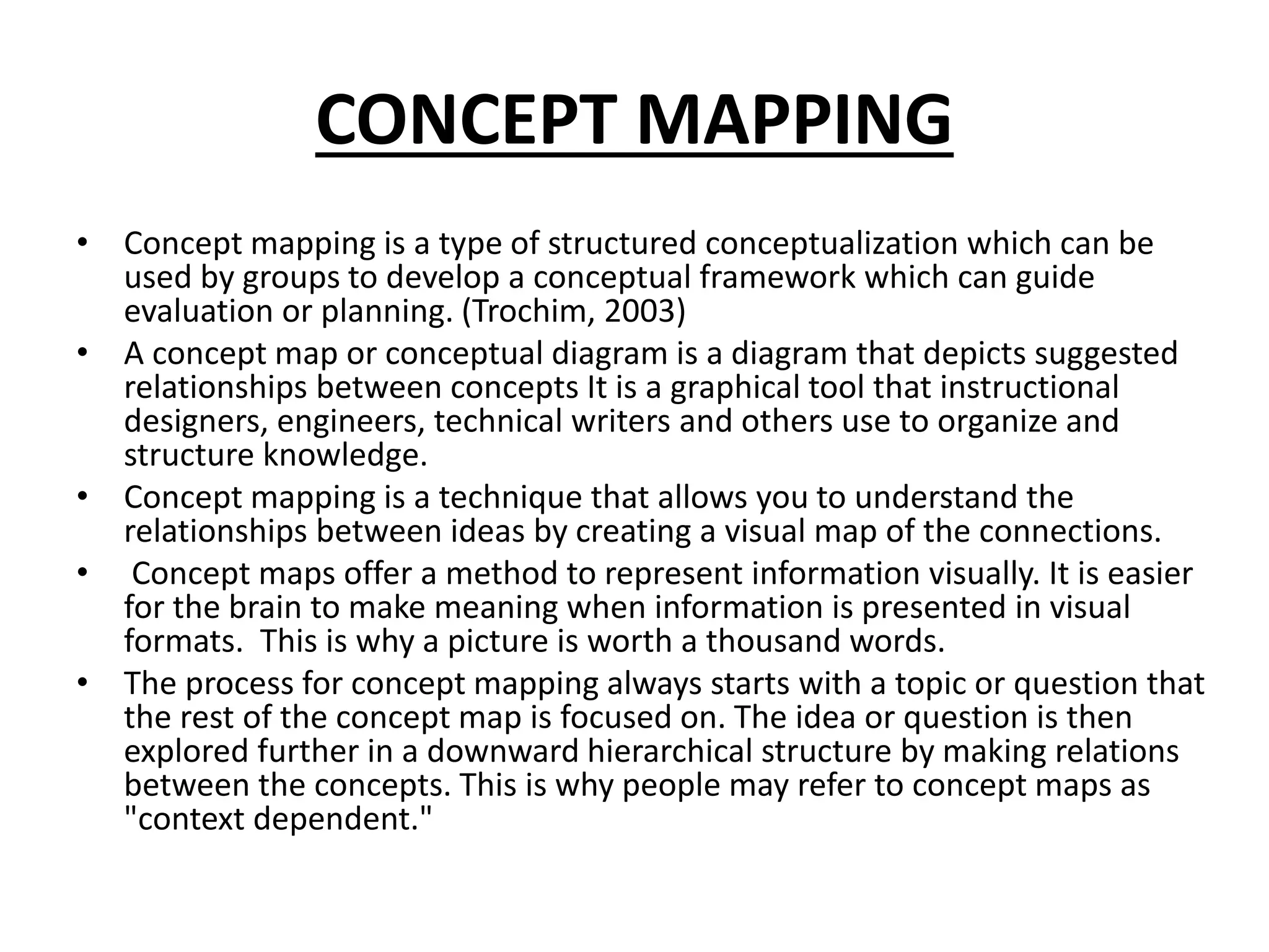 CONCEPT MAPPING
• Concept mapping is a type of structured conceptualization which can be
used by groups to develop a conceptual framework which can guide
evaluation or planning. (Trochim, 2003)
• A concept map or conceptual diagram is a diagram that depicts suggested
relationships between concepts It is a graphical tool that instructional
designers, engineers, technical writers and others use to organize and
structure knowledge.
• Concept mapping is a technique that allows you to understand the
relationships between ideas by creating a visual map of the connections.
• Concept maps offer a method to represent information visually. It is easier
for the brain to make meaning when information is presented in visual
formats. This is why a picture is worth a thousand words.
• The process for concept mapping always starts with a topic or question that
the rest of the concept map is focused on. The idea or question is then
explored further in a downward hierarchical structure by making relations
between the concepts. This is why people may refer to concept maps as
"context dependent."
 