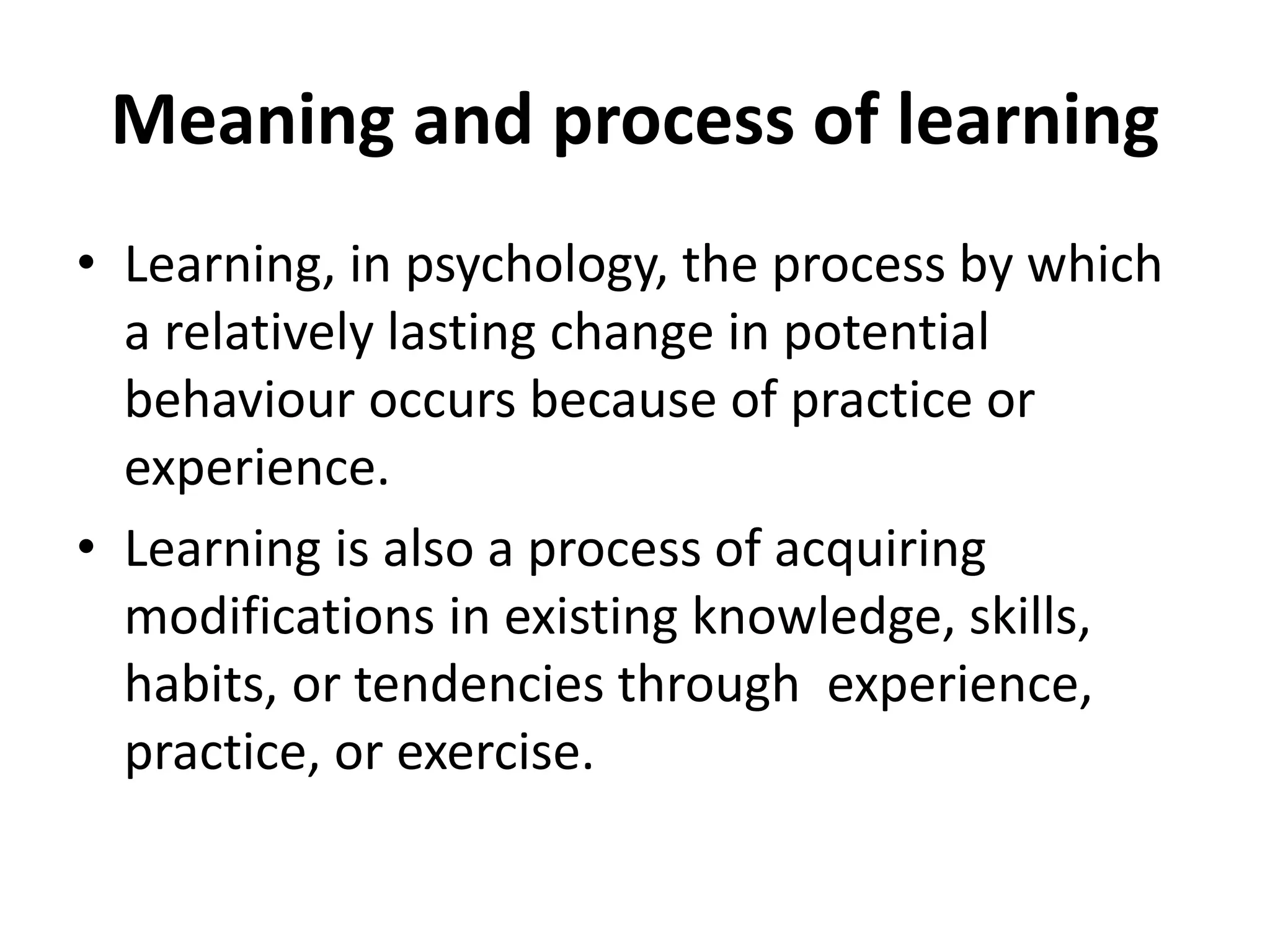 Meaning and process of learning
• Learning, in psychology, the process by which
a relatively lasting change in potential
behaviour occurs because of practice or
experience.
• Learning is also a process of acquiring
modifications in existing knowledge, skills,
habits, or tendencies through experience,
practice, or exercise.
 