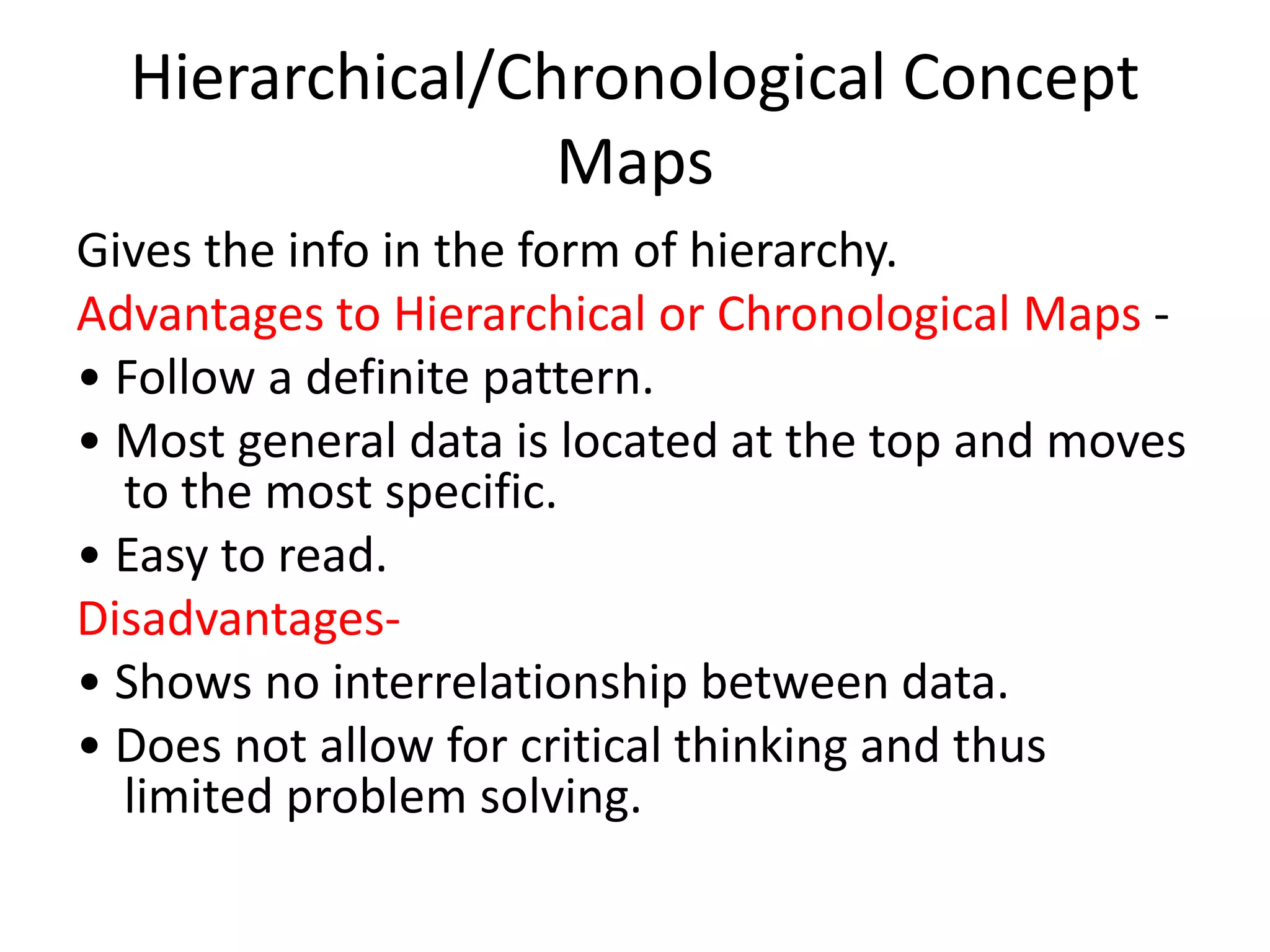 Hierarchical/Chronological Concept
Maps
Gives the info in the form of hierarchy.
Advantages to Hierarchical or Chronological Maps -
• Follow a definite pattern.
• Most general data is located at the top and moves
to the most specific.
• Easy to read.
Disadvantages-
• Shows no interrelationship between data.
• Does not allow for critical thinking and thus
limited problem solving.
 