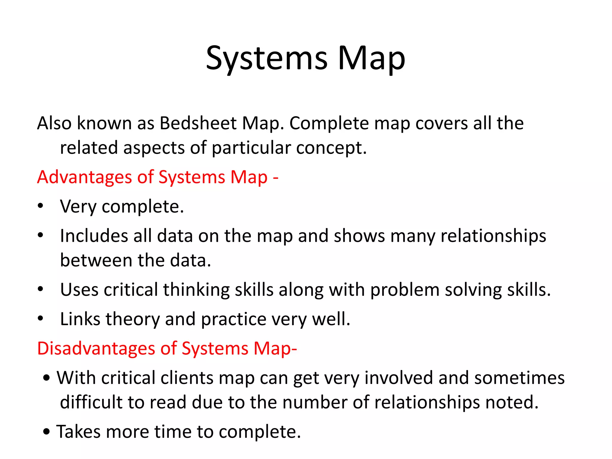 Systems Map
Also known as Bedsheet Map. Complete map covers all the
related aspects of particular concept.
Advantages of Systems Map -
• Very complete.
• Includes all data on the map and shows many relationships
between the data.
• Uses critical thinking skills along with problem solving skills.
• Links theory and practice very well.
Disadvantages of Systems Map-
• With critical clients map can get very involved and sometimes
difficult to read due to the number of relationships noted.
• Takes more time to complete.
 