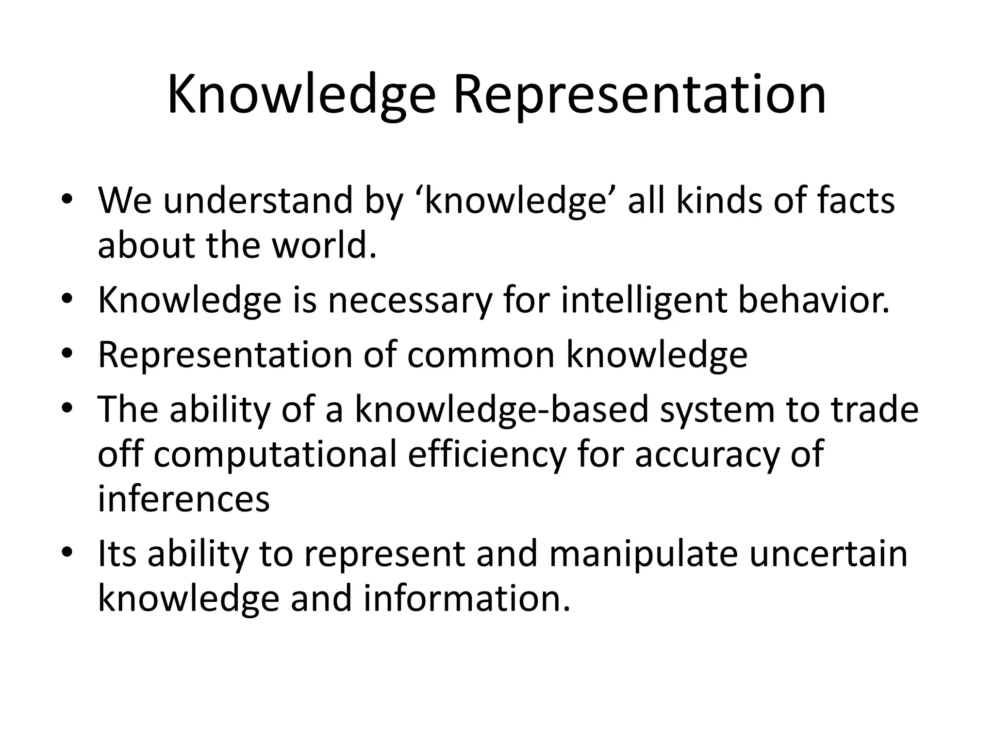 Knowledge Representation
• We understand by ‘knowledge’ all kinds of facts
about the world.
• Knowledge is necessary for intelligent behavior.
• Representation of common knowledge
• The ability of a knowledge-based system to trade
off computational efficiency for accuracy of
inferences
• Its ability to represent and manipulate uncertain
knowledge and information.
 