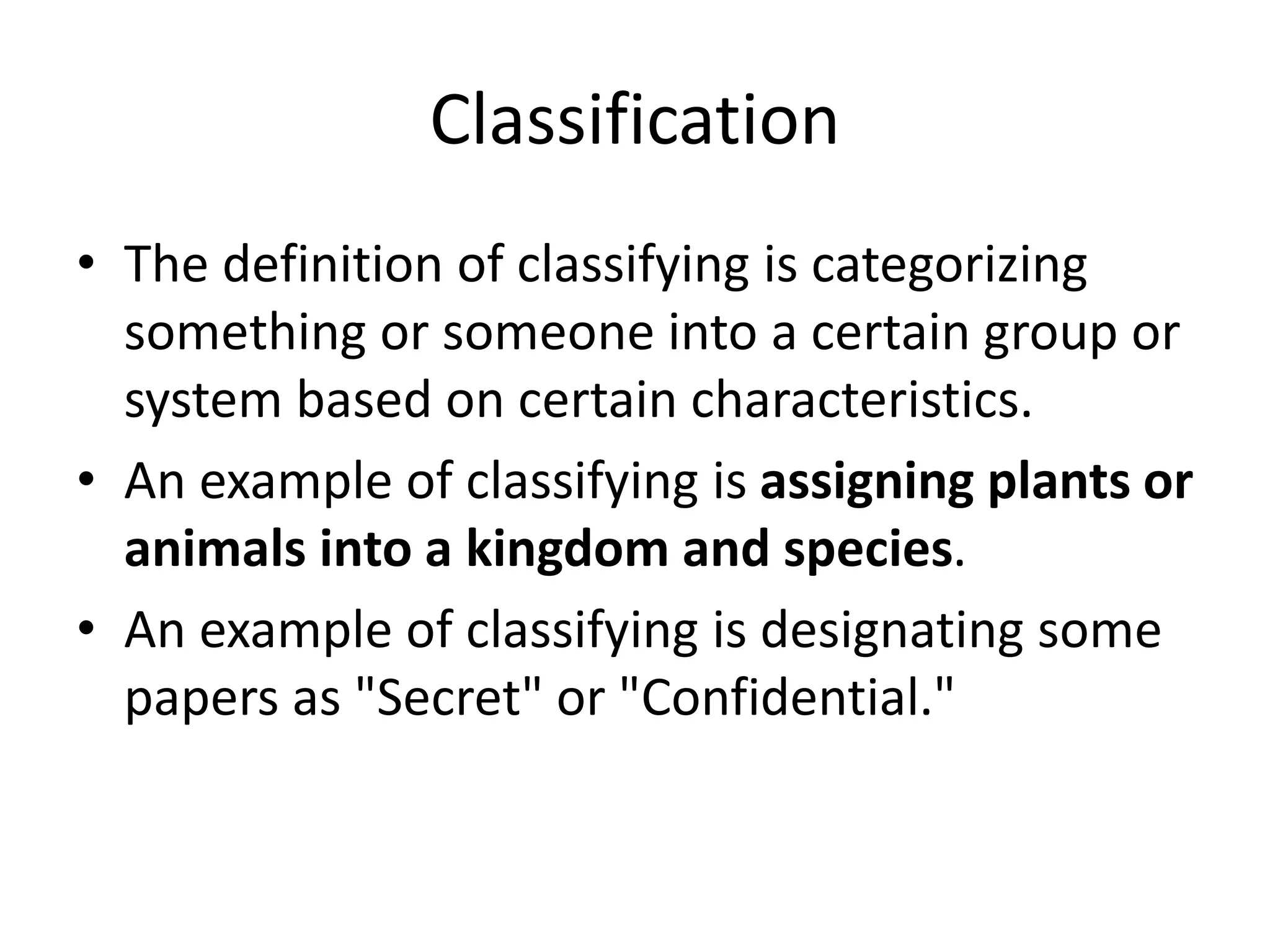 Classification
• The definition of classifying is categorizing
something or someone into a certain group or
system based on certain characteristics.
• An example of classifying is assigning plants or
animals into a kingdom and species.
• An example of classifying is designating some
papers as "Secret" or "Confidential."
 