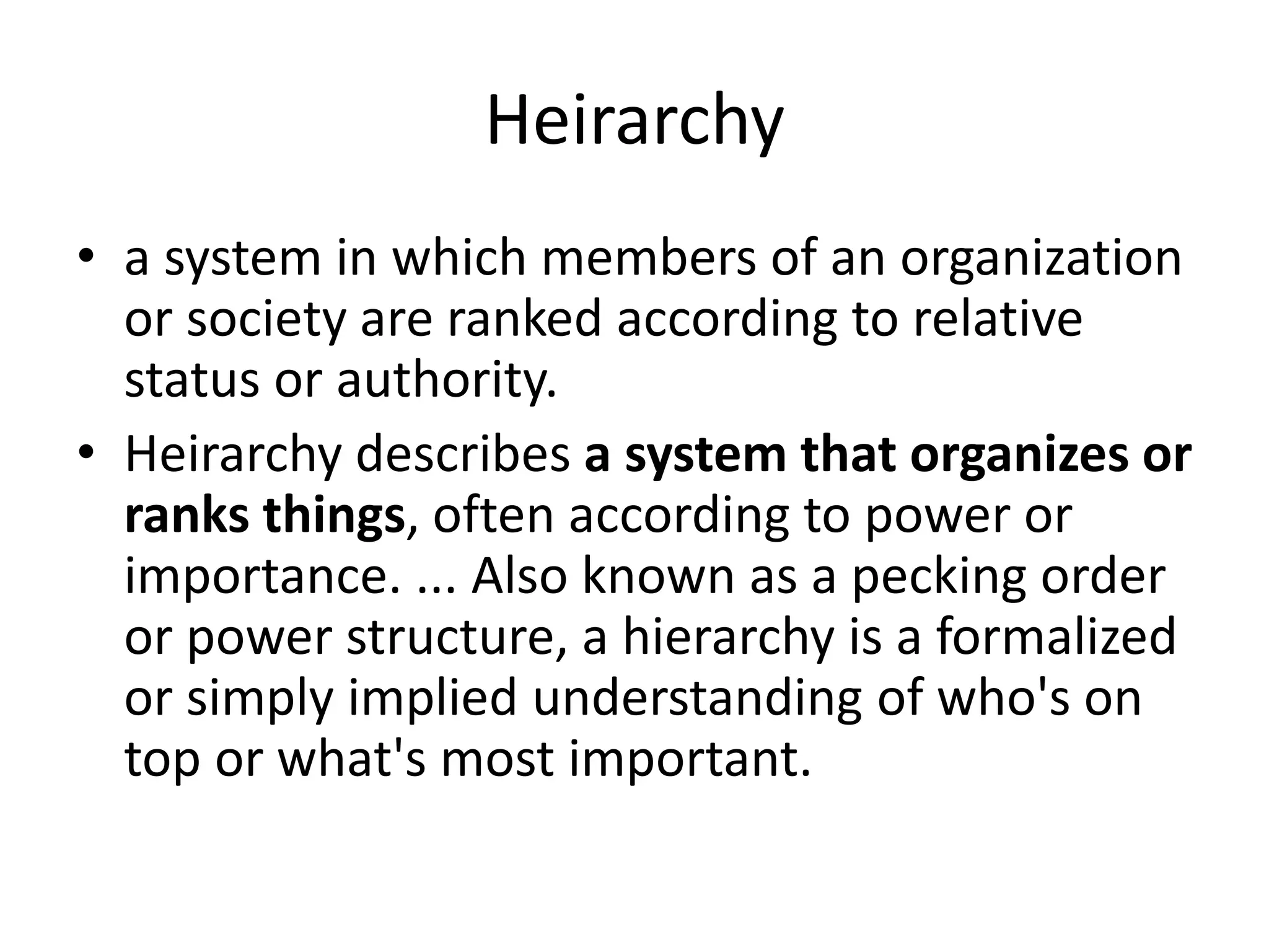 Heirarchy
• a system in which members of an organization
or society are ranked according to relative
status or authority.
• Heirarchy describes a system that organizes or
ranks things, often according to power or
importance. ... Also known as a pecking order
or power structure, a hierarchy is a formalized
or simply implied understanding of who's on
top or what's most important.
 
