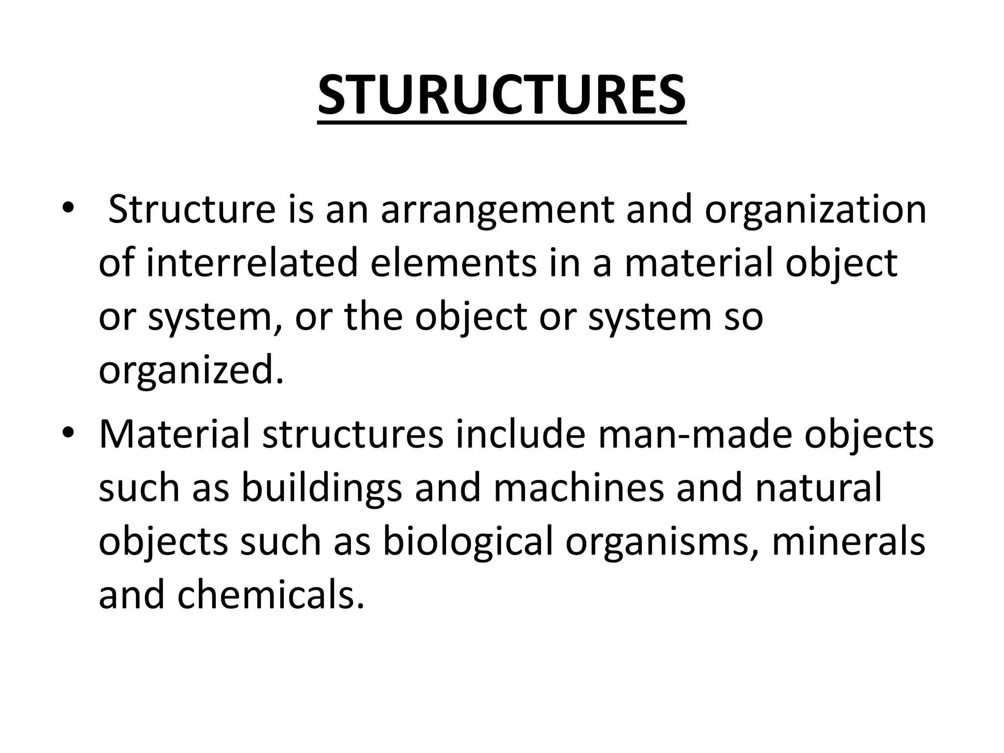 STURUCTURES
• Structure is an arrangement and organization
of interrelated elements in a material object
or system, or the object or system so
organized.
• Material structures include man-made objects
such as buildings and machines and natural
objects such as biological organisms, minerals
and chemicals.
 