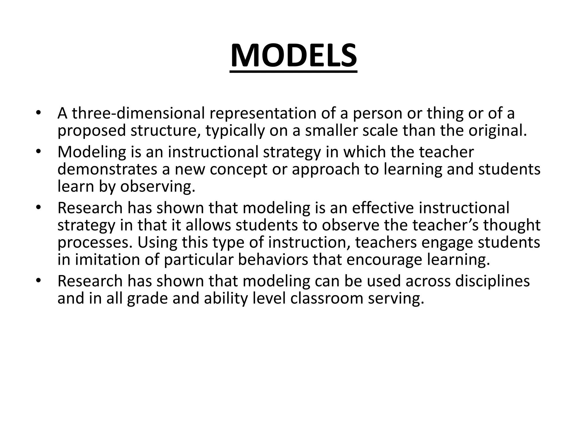 MODELS
• A three-dimensional representation of a person or thing or of a
proposed structure, typically on a smaller scale than the original.
• Modeling is an instructional strategy in which the teacher
demonstrates a new concept or approach to learning and students
learn by observing.
• Research has shown that modeling is an effective instructional
strategy in that it allows students to observe the teacher’s thought
processes. Using this type of instruction, teachers engage students
in imitation of particular behaviors that encourage learning.
• Research has shown that modeling can be used across disciplines
and in all grade and ability level classroom serving.
 