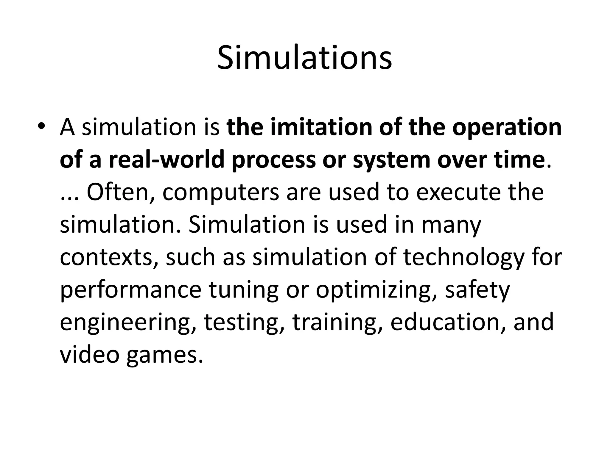 Simulations
• A simulation is the imitation of the operation
of a real-world process or system over time.
... Often, computers are used to execute the
simulation. Simulation is used in many
contexts, such as simulation of technology for
performance tuning or optimizing, safety
engineering, testing, training, education, and
video games.
 