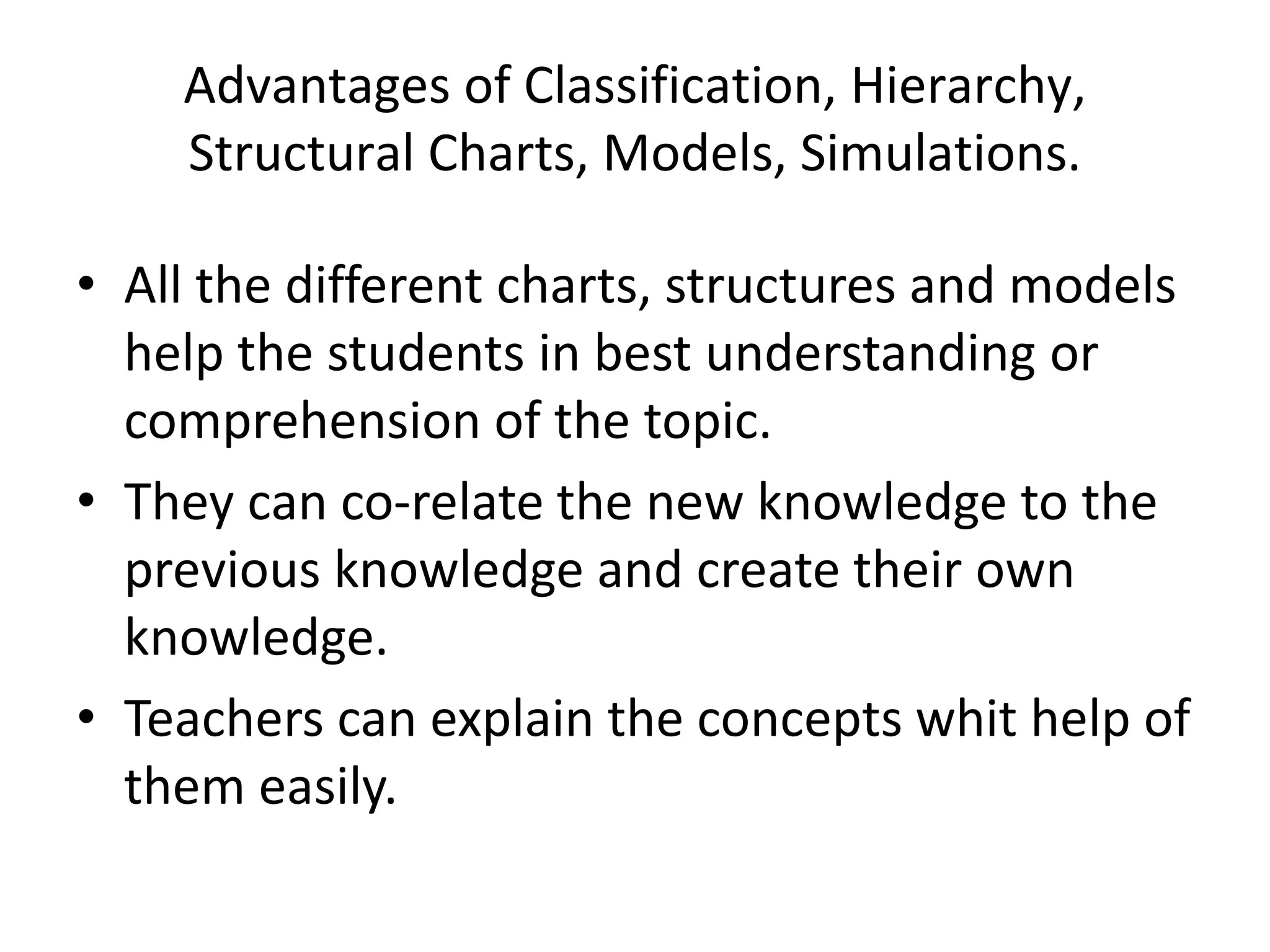 Advantages of Classification, Hierarchy,
Structural Charts, Models, Simulations.
• All the different charts, structures and models
help the students in best understanding or
comprehension of the topic.
• They can co-relate the new knowledge to the
previous knowledge and create their own
knowledge.
• Teachers can explain the concepts whit help of
them easily.
 