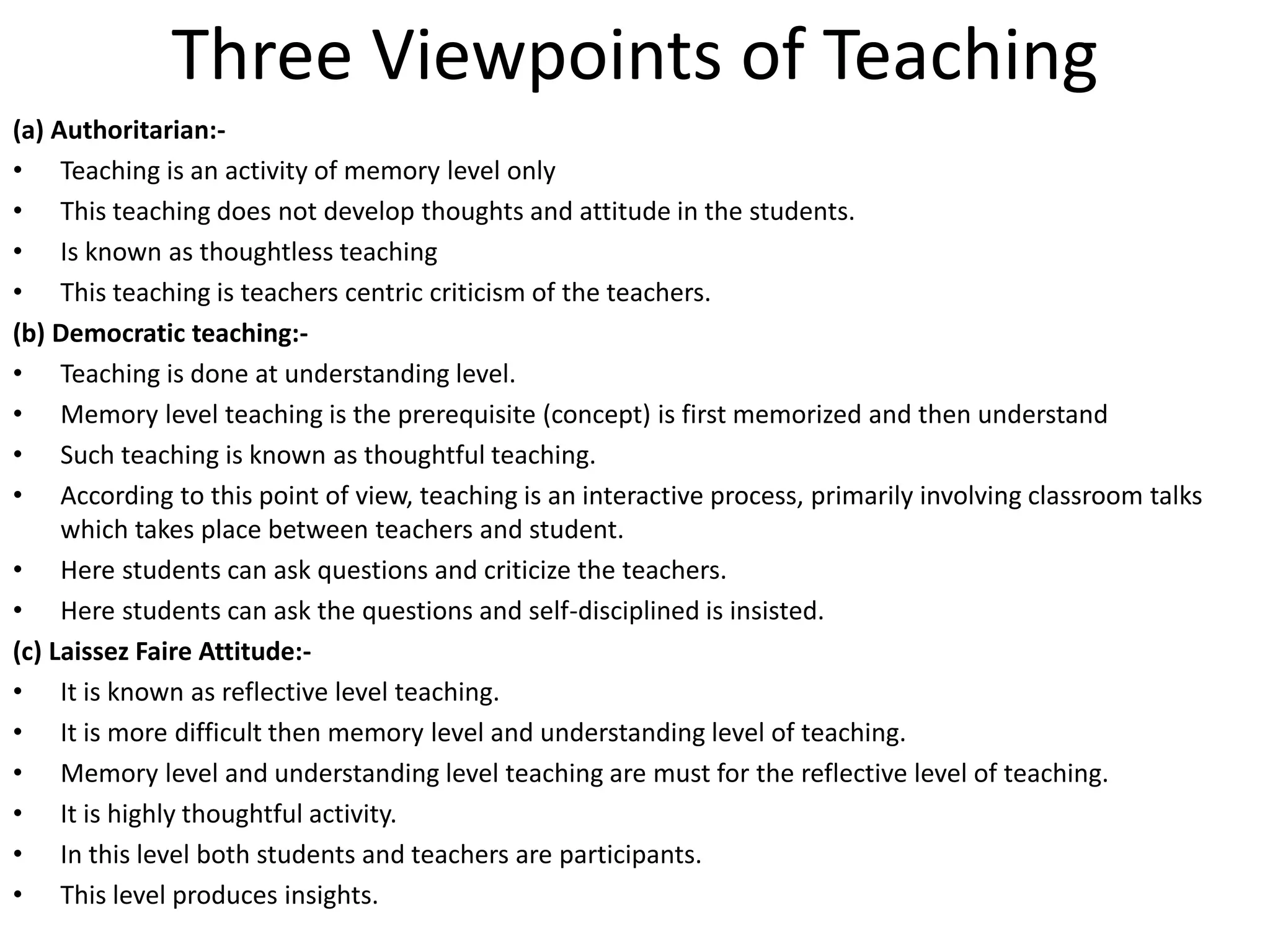 Three Viewpoints of Teaching
(a) Authoritarian:-
• Teaching is an activity of memory level only
• This teaching does not develop thoughts and attitude in the students.
• Is known as thoughtless teaching
• This teaching is teachers centric criticism of the teachers.
(b) Democratic teaching:-
• Teaching is done at understanding level.
• Memory level teaching is the prerequisite (concept) is first memorized and then understand
• Such teaching is known as thoughtful teaching.
• According to this point of view, teaching is an interactive process, primarily involving classroom talks
which takes place between teachers and student.
• Here students can ask questions and criticize the teachers.
• Here students can ask the questions and self-disciplined is insisted.
(c) Laissez Faire Attitude:-
• It is known as reflective level teaching.
• It is more difficult then memory level and understanding level of teaching.
• Memory level and understanding level teaching are must for the reflective level of teaching.
• It is highly thoughtful activity.
• In this level both students and teachers are participants.
• This level produces insights.
 