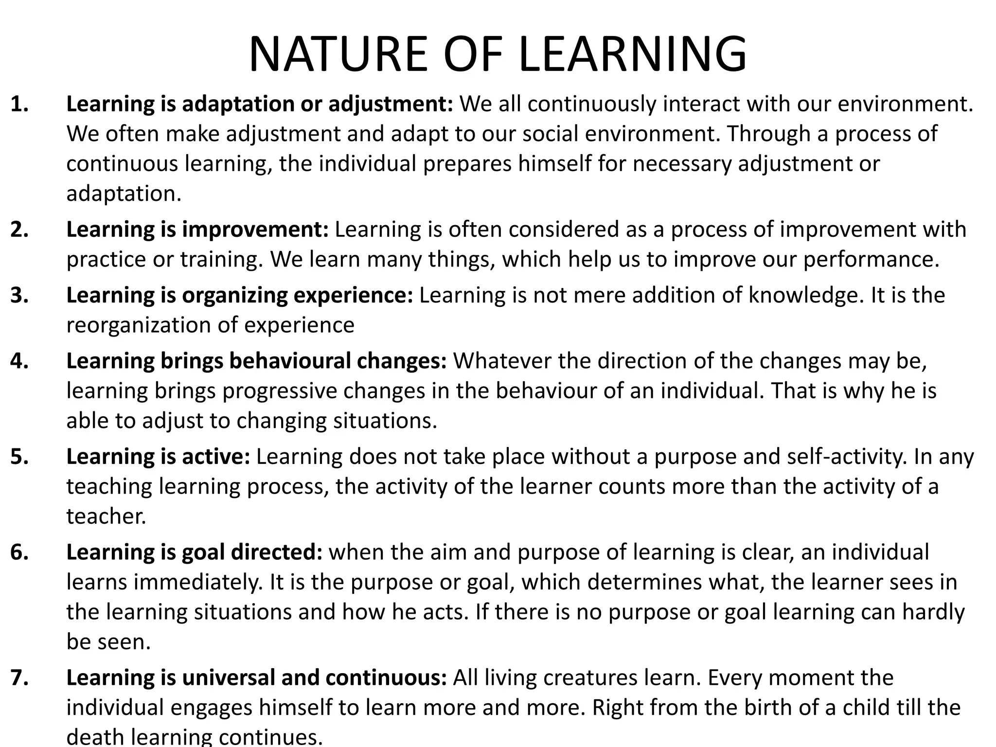NATURE OF LEARNING
1. Learning is adaptation or adjustment: We all continuously interact with our environment.
We often make adjustment and adapt to our social environment. Through a process of
continuous learning, the individual prepares himself for necessary adjustment or
adaptation.
2. Learning is improvement: Learning is often considered as a process of improvement with
practice or training. We learn many things, which help us to improve our performance.
3. Learning is organizing experience: Learning is not mere addition of knowledge. It is the
reorganization of experience
4. Learning brings behavioural changes: Whatever the direction of the changes may be,
learning brings progressive changes in the behaviour of an individual. That is why he is
able to adjust to changing situations.
5. Learning is active: Learning does not take place without a purpose and self-activity. In any
teaching learning process, the activity of the learner counts more than the activity of a
teacher.
6. Learning is goal directed: when the aim and purpose of learning is clear, an individual
learns immediately. It is the purpose or goal, which determines what, the learner sees in
the learning situations and how he acts. If there is no purpose or goal learning can hardly
be seen.
7. Learning is universal and continuous: All living creatures learn. Every moment the
individual engages himself to learn more and more. Right from the birth of a child till the
death learning continues.
 