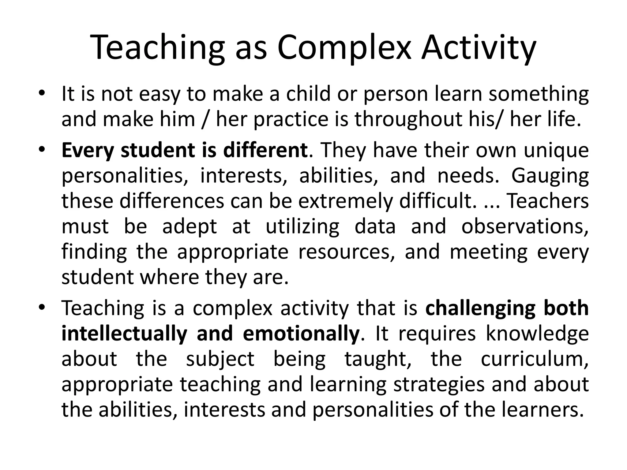 Teaching as Complex Activity
• It is not easy to make a child or person learn something
and make him / her practice is throughout his/ her life.
• Every student is different. They have their own unique
personalities, interests, abilities, and needs. Gauging
these differences can be extremely difficult. ... Teachers
must be adept at utilizing data and observations,
finding the appropriate resources, and meeting every
student where they are.
• Teaching is a complex activity that is challenging both
intellectually and emotionally. It requires knowledge
about the subject being taught, the curriculum,
appropriate teaching and learning strategies and about
the abilities, interests and personalities of the learners.
 