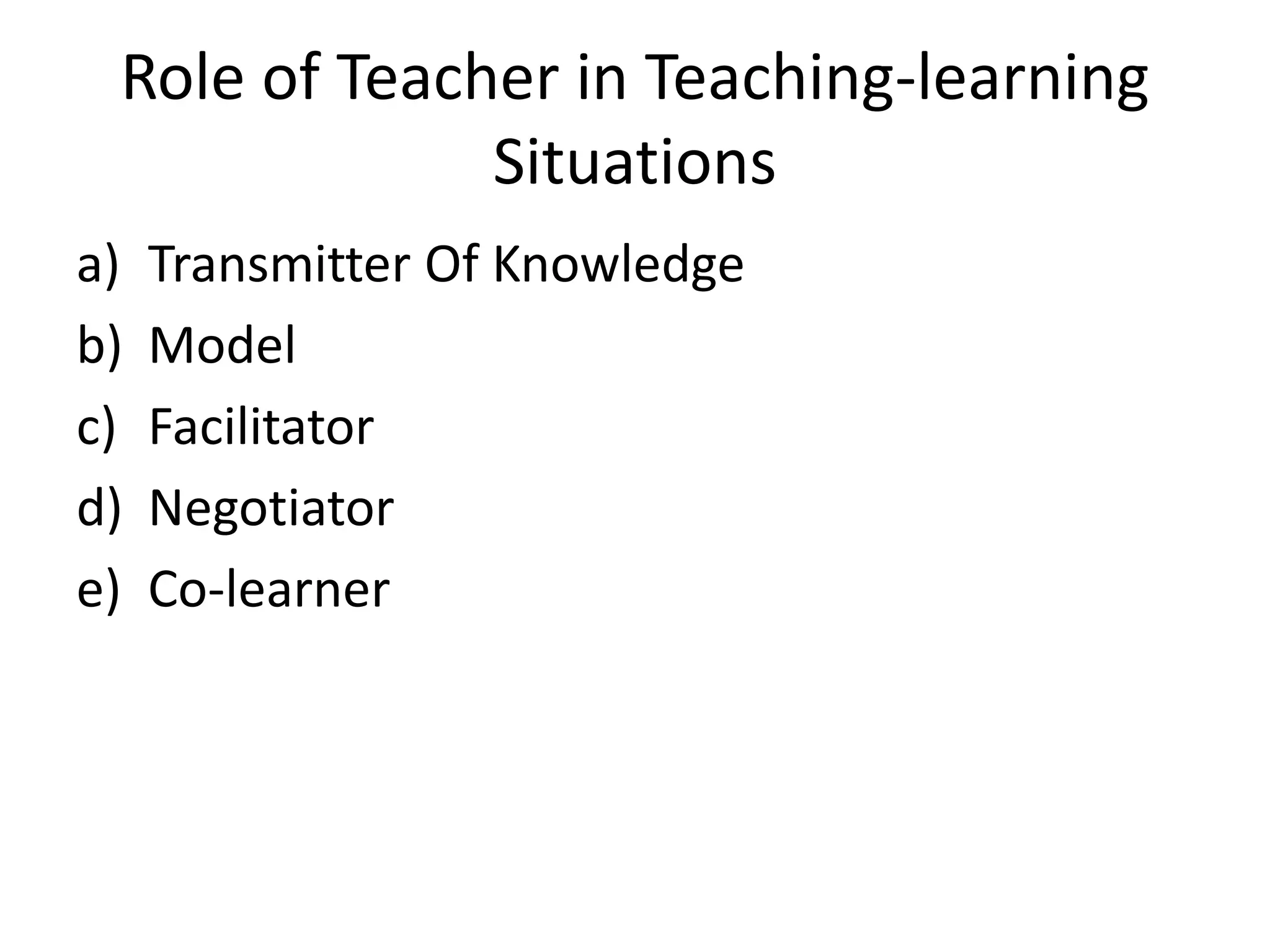 Role of Teacher in Teaching-learning
Situations
a) Transmitter Of Knowledge
b) Model
c) Facilitator
d) Negotiator
e) Co-learner
 