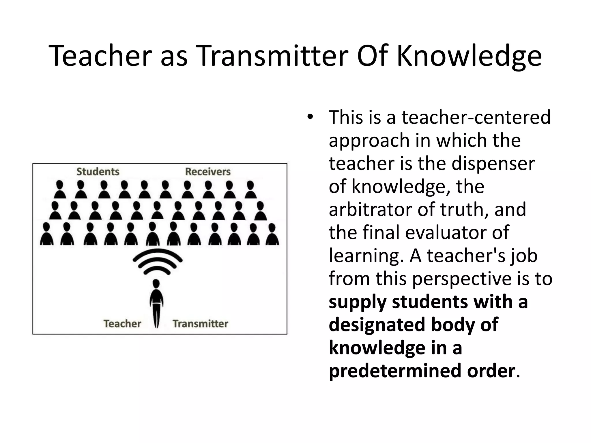 Teacher as Transmitter Of Knowledge
• This is a teacher-centered
approach in which the
teacher is the dispenser
of knowledge, the
arbitrator of truth, and
the final evaluator of
learning. A teacher's job
from this perspective is to
supply students with a
designated body of
knowledge in a
predetermined order.
 