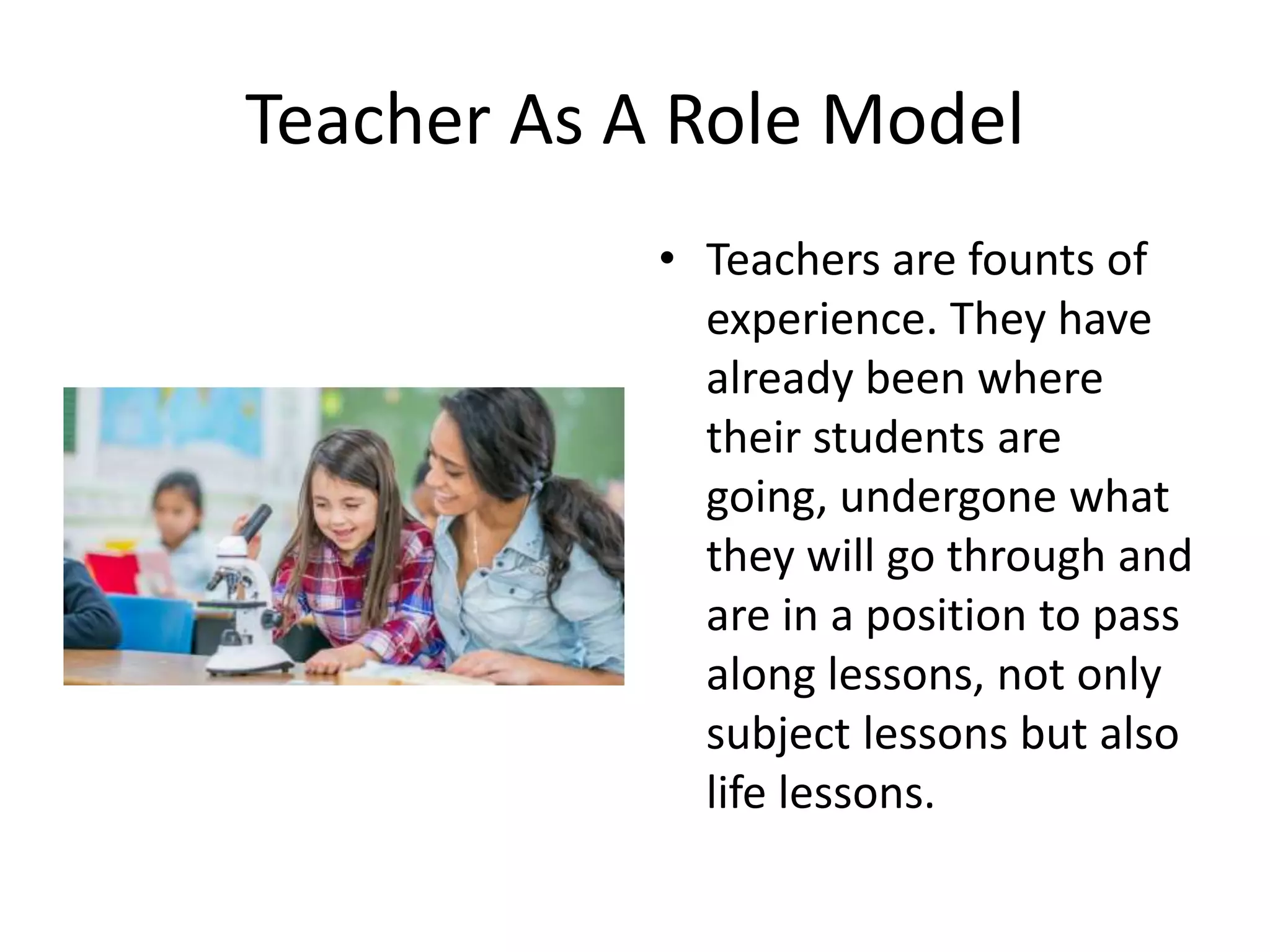 Teacher As A Role Model
• Teachers are founts of
experience. They have
already been where
their students are
going, undergone what
they will go through and
are in a position to pass
along lessons, not only
subject lessons but also
life lessons.
 