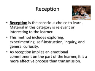Reception
• Reception is the conscious choice to learn.
Material in this category is relevant or
interesting to the learner.
• This method includes exploring,
experimenting, self-instruction, inquiry, and
general curiosity.
• As reception implies an emotional
commitment on the part of the learner, it is a
more effective process than transmission.
 