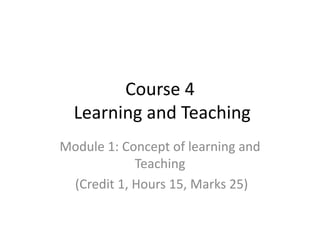 Course 4
Learning and Teaching
Module 1: Concept of learning and
Teaching
(Credit 1, Hours 15, Marks 25)
 
