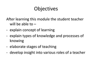 Objectives
After learning this module the student teacher
will be able to –
- explain concept of learning
- explain types of knowledge and processes of
knowing
- elaborate stages of teaching
- develop insight into various roles of a teacher
 