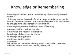 Knowledge or Remembering
• Knowledge is defined as the remembering of previously learned
material.
• This may involve the recall of a wide range material, from specific
facts to complete theories, but all that is required is for the student
to bring to mind the appropriate information.
• Knowledge represents the lowest level of learning
• outcomes in the cognitive domain.
• observation and recall of information
• knowledge of dates, events, places
• knowledge of major ideas
• mastery of subject matter
• Key words:
list, define, tell, describe, identify, show, label, collect, examine,
tabulate, quote, name, who, when, where, etc.
25-Oct-21 37
 