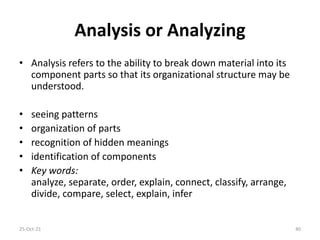 Analysis or Analyzing
• Analysis refers to the ability to break down material into its
component parts so that its organizational structure may be
understood.
• seeing patterns
• organization of parts
• recognition of hidden meanings
• identification of components
• Key words:
analyze, separate, order, explain, connect, classify, arrange,
divide, compare, select, explain, infer
25-Oct-21 40
 