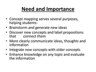 Need and Importance
• Concept mapping serves several purposes,
helping students:
• Brainstorm and generate new ideas
• Discover new concepts and label propositions
that connect them
• More clearly communicate ideas, thoughts and
information
• Integrate new concepts with older concepts
• Enhance knowledge on any topic and evaluate
the information
 