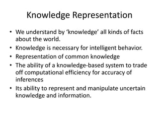 Knowledge Representation
• We understand by ‘knowledge’ all kinds of facts
about the world.
• Knowledge is necessary for intelligent behavior.
• Representation of common knowledge
• The ability of a knowledge-based system to trade
off computational efficiency for accuracy of
inferences
• Its ability to represent and manipulate uncertain
knowledge and information.
 