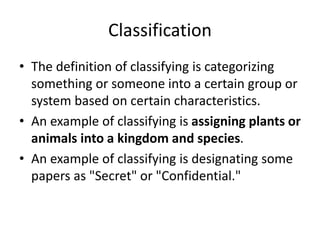 Classification
• The definition of classifying is categorizing
something or someone into a certain group or
system based on certain characteristics.
• An example of classifying is assigning plants or
animals into a kingdom and species.
• An example of classifying is designating some
papers as "Secret" or "Confidential."
 